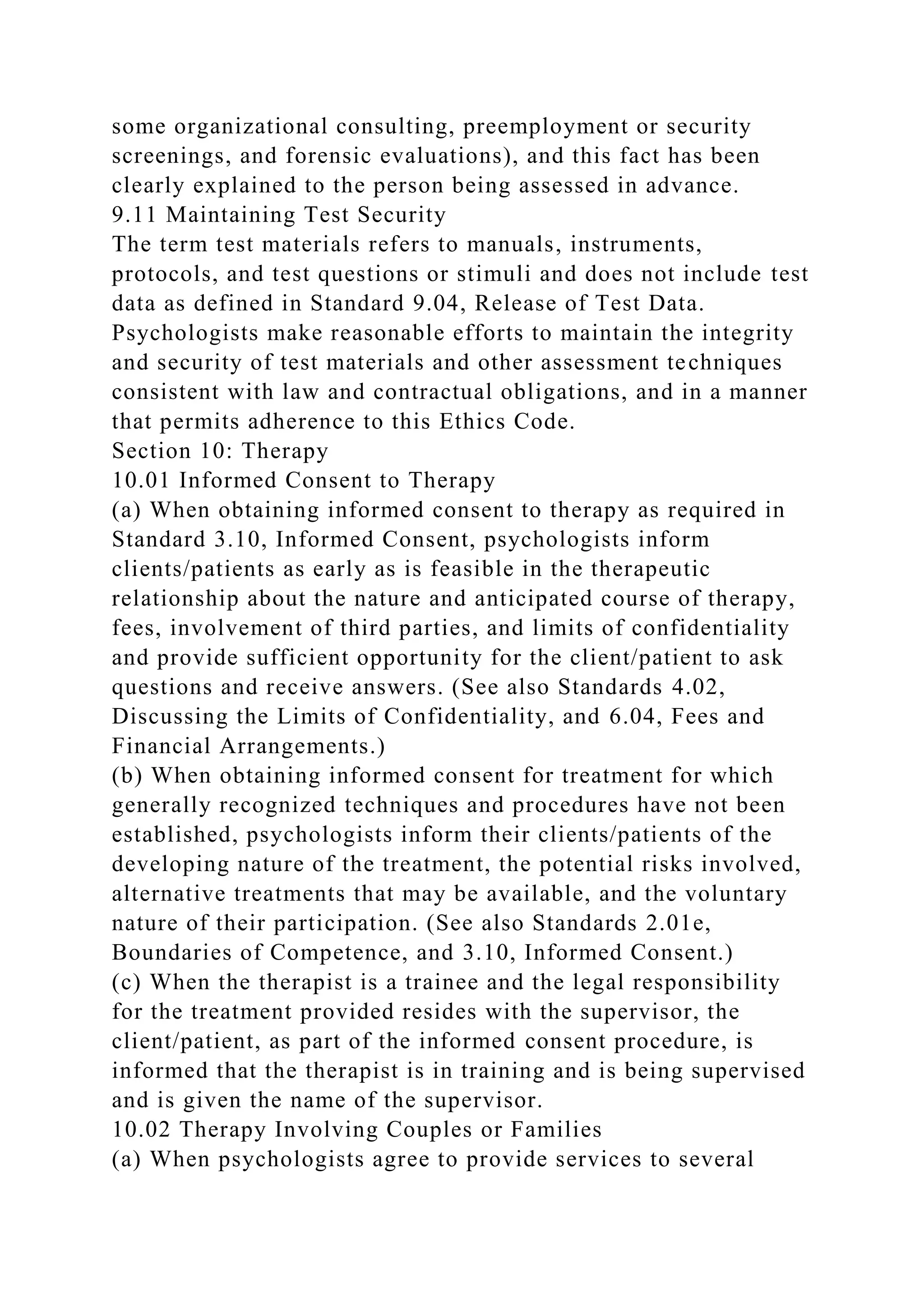 some organizational consulting, preemployment or security
screenings, and forensic evaluations), and this fact has been
clearly explained to the person being assessed in advance.
9.11 Maintaining Test Security
The term test materials refers to manuals, instruments,
protocols, and test questions or stimuli and does not include test
data as defined in Standard 9.04, Release of Test Data.
Psychologists make reasonable efforts to maintain the integrity
and security of test materials and other assessment techniques
consistent with law and contractual obligations, and in a manner
that permits adherence to this Ethics Code.
Section 10: Therapy
10.01 Informed Consent to Therapy
(a) When obtaining informed consent to therapy as required in
Standard 3.10, Informed Consent, psychologists inform
clients/patients as early as is feasible in the therapeutic
relationship about the nature and anticipated course of therapy,
fees, involvement of third parties, and limits of confidentiality
and provide sufficient opportunity for the client/patient to ask
questions and receive answers. (See also Standards 4.02,
Discussing the Limits of Confidentiality, and 6.04, Fees and
Financial Arrangements.)
(b) When obtaining informed consent for treatment for which
generally recognized techniques and procedures have not been
established, psychologists inform their clients/patients of the
developing nature of the treatment, the potential risks involved,
alternative treatments that may be available, and the voluntary
nature of their participation. (See also Standards 2.01e,
Boundaries of Competence, and 3.10, Informed Consent.)
(c) When the therapist is a trainee and the legal responsibility
for the treatment provided resides with the supervisor, the
client/patient, as part of the informed consent procedure, is
informed that the therapist is in training and is being supervised
and is given the name of the supervisor.
10.02 Therapy Involving Couples or Families
(a) When psychologists agree to provide services to several
 