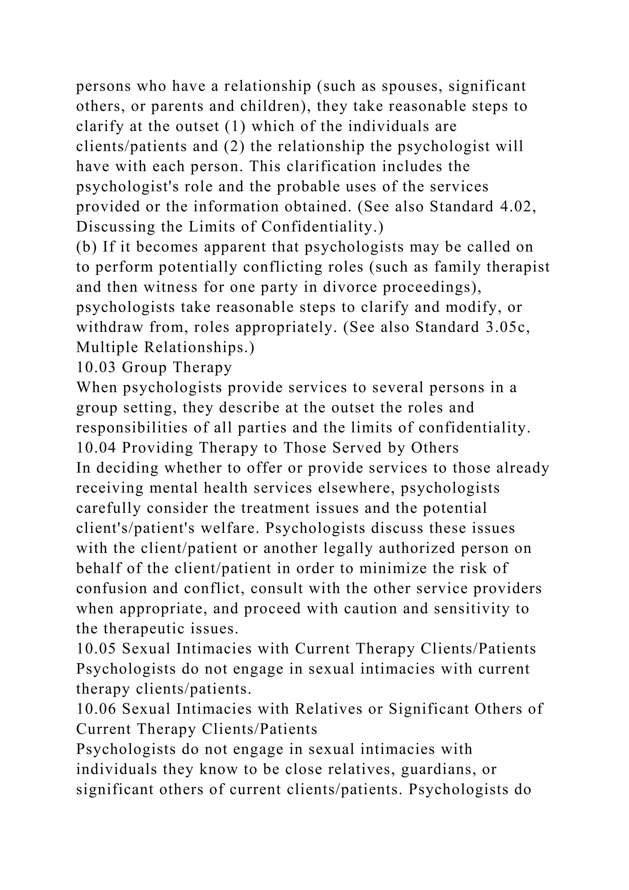 persons who have a relationship (such as spouses, significant
others, or parents and children), they take reasonable steps to
clarify at the outset (1) which of the individuals are
clients/patients and (2) the relationship the psychologist will
have with each person. This clarification includes the
psychologist's role and the probable uses of the services
provided or the information obtained. (See also Standard 4.02,
Discussing the Limits of Confidentiality.)
(b) If it becomes apparent that psychologists may be called on
to perform potentially conflicting roles (such as family therapist
and then witness for one party in divorce proceedings),
psychologists take reasonable steps to clarify and modify, or
withdraw from, roles appropriately. (See also Standard 3.05c,
Multiple Relationships.)
10.03 Group Therapy
When psychologists provide services to several persons in a
group setting, they describe at the outset the roles and
responsibilities of all parties and the limits of confidentiality.
10.04 Providing Therapy to Those Served by Others
In deciding whether to offer or provide services to those already
receiving mental health services elsewhere, psychologists
carefully consider the treatment issues and the potential
client's/patient's welfare. Psychologists discuss these issues
with the client/patient or another legally authorized person on
behalf of the client/patient in order to minimize the risk of
confusion and conflict, consult with the other service providers
when appropriate, and proceed with caution and sensitivity to
the therapeutic issues.
10.05 Sexual Intimacies with Current Therapy Clients/Patients
Psychologists do not engage in sexual intimacies with current
therapy clients/patients.
10.06 Sexual Intimacies with Relatives or Significant Others of
Current Therapy Clients/Patients
Psychologists do not engage in sexual intimacies with
individuals they know to be close relatives, guardians, or
significant others of current clients/patients. Psychologists do
 
