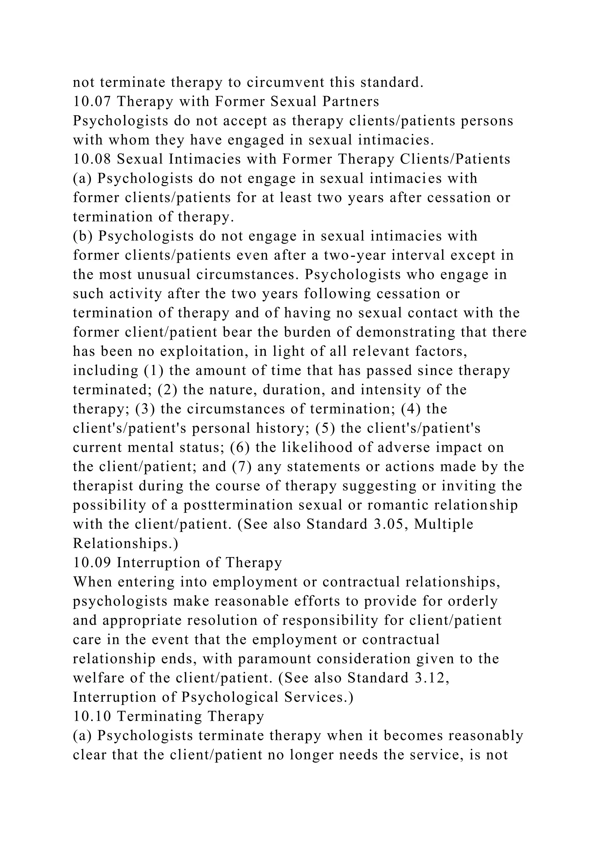 not terminate therapy to circumvent this standard.
10.07 Therapy with Former Sexual Partners
Psychologists do not accept as therapy clients/patients persons
with whom they have engaged in sexual intimacies.
10.08 Sexual Intimacies with Former Therapy Clients/Patients
(a) Psychologists do not engage in sexual intimacies with
former clients/patients for at least two years after cessation or
termination of therapy.
(b) Psychologists do not engage in sexual intimacies with
former clients/patients even after a two-year interval except in
the most unusual circumstances. Psychologists who engage in
such activity after the two years following cessation or
termination of therapy and of having no sexual contact with the
former client/patient bear the burden of demonstrating that there
has been no exploitation, in light of all relevant factors,
including (1) the amount of time that has passed since therapy
terminated; (2) the nature, duration, and intensity of the
therapy; (3) the circumstances of termination; (4) the
client's/patient's personal history; (5) the client's/patient's
current mental status; (6) the likelihood of adverse impact on
the client/patient; and (7) any statements or actions made by the
therapist during the course of therapy suggesting or inviting the
possibility of a posttermination sexual or romantic relationship
with the client/patient. (See also Standard 3.05, Multiple
Relationships.)
10.09 Interruption of Therapy
When entering into employment or contractual relationships,
psychologists make reasonable efforts to provide for orderly
and appropriate resolution of responsibility for client/patient
care in the event that the employment or contractual
relationship ends, with paramount consideration given to the
welfare of the client/patient. (See also Standard 3.12,
Interruption of Psychological Services.)
10.10 Terminating Therapy
(a) Psychologists terminate therapy when it becomes reasonably
clear that the client/patient no longer needs the service, is not
 
