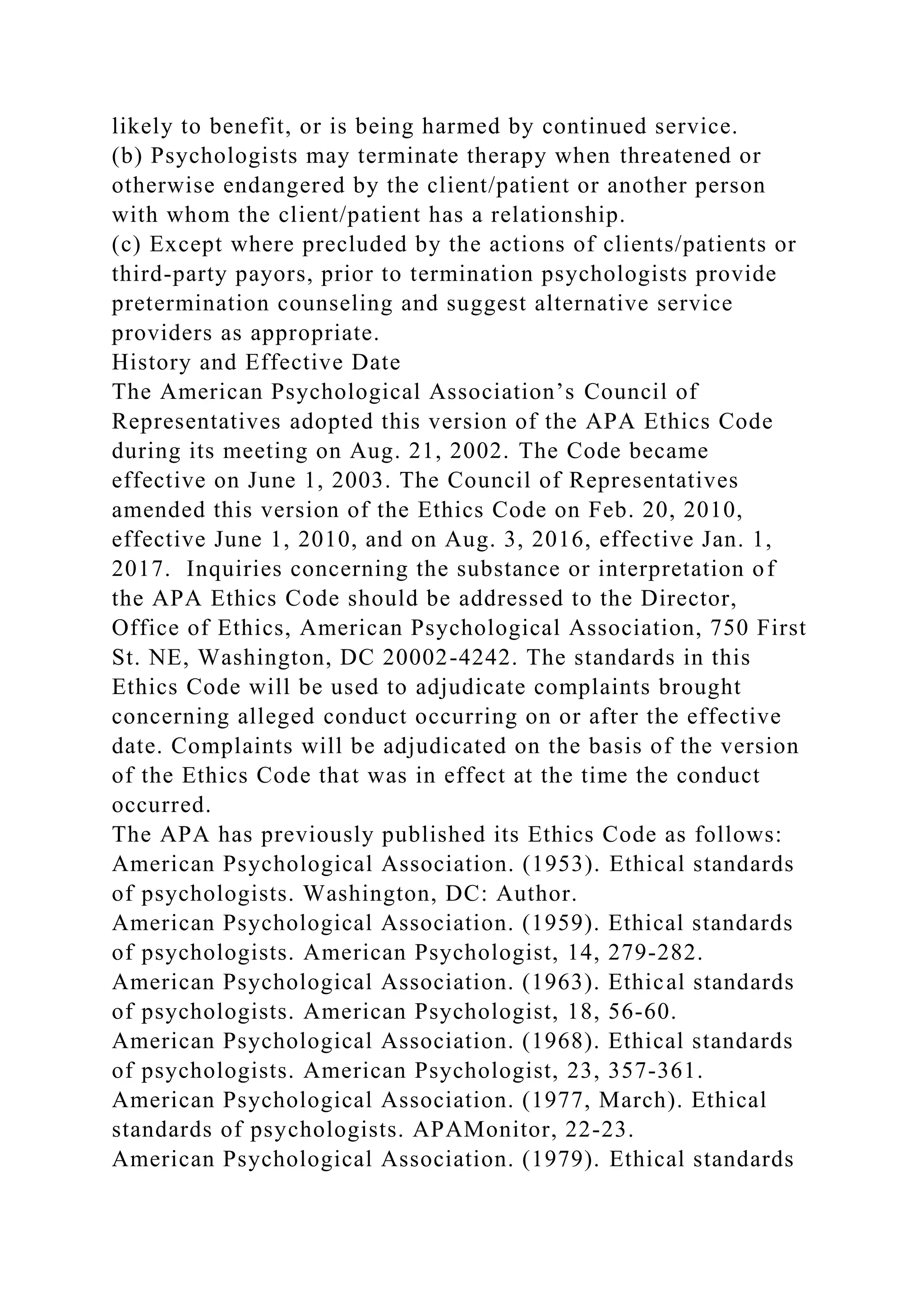likely to benefit, or is being harmed by continued service.
(b) Psychologists may terminate therapy when threatened or
otherwise endangered by the client/patient or another person
with whom the client/patient has a relationship.
(c) Except where precluded by the actions of clients/patients or
third-party payors, prior to termination psychologists provide
pretermination counseling and suggest alternative service
providers as appropriate.
History and Effective Date
The American Psychological Association’s Council of
Representatives adopted this version of the APA Ethics Code
during its meeting on Aug. 21, 2002. The Code became
effective on June 1, 2003. The Council of Representatives
amended this version of the Ethics Code on Feb. 20, 2010,
effective June 1, 2010, and on Aug. 3, 2016, effective Jan. 1,
2017. Inquiries concerning the substance or interpretation of
the APA Ethics Code should be addressed to the Director,
Office of Ethics, American Psychological Association, 750 First
St. NE, Washington, DC 20002-4242. The standards in this
Ethics Code will be used to adjudicate complaints brought
concerning alleged conduct occurring on or after the effective
date. Complaints will be adjudicated on the basis of the version
of the Ethics Code that was in effect at the time the conduct
occurred.
The APA has previously published its Ethics Code as follows:
American Psychological Association. (1953). Ethical standards
of psychologists. Washington, DC: Author.
American Psychological Association. (1959). Ethical standards
of psychologists. American Psychologist, 14, 279-282.
American Psychological Association. (1963). Ethical standards
of psychologists. American Psychologist, 18, 56-60.
American Psychological Association. (1968). Ethical standards
of psychologists. American Psychologist, 23, 357-361.
American Psychological Association. (1977, March). Ethical
standards of psychologists. APAMonitor, 22-23.
American Psychological Association. (1979). Ethical standards
 