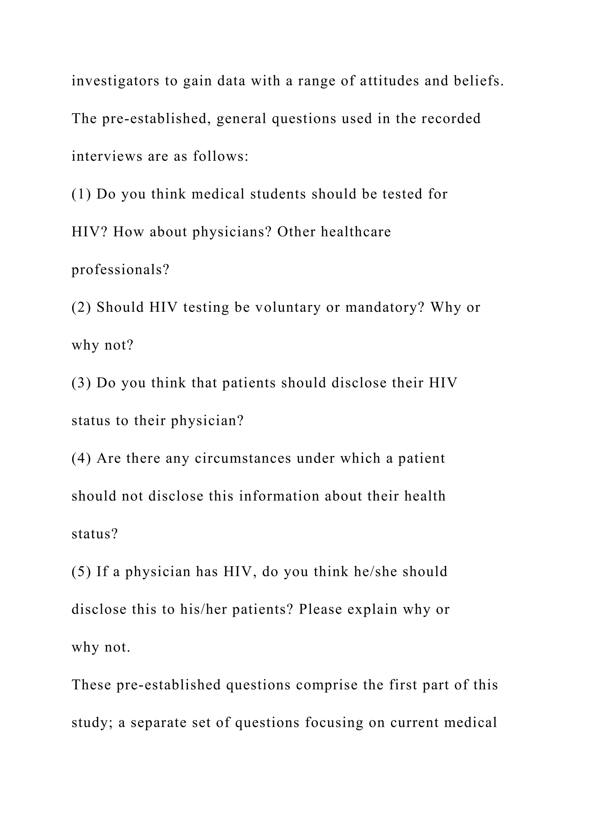 investigators to gain data with a range of attitudes and beliefs.
The pre-established, general questions used in the recorded
interviews are as follows:
(1) Do you think medical students should be tested for
HIV? How about physicians? Other healthcare
professionals?
(2) Should HIV testing be voluntary or mandatory? Why or
why not?
(3) Do you think that patients should disclose their HIV
status to their physician?
(4) Are there any circumstances under which a patient
should not disclose this information about their health
status?
(5) If a physician has HIV, do you think he/she should
disclose this to his/her patients? Please explain why or
why not.
These pre-established questions comprise the first part of this
study; a separate set of questions focusing on current medical
 