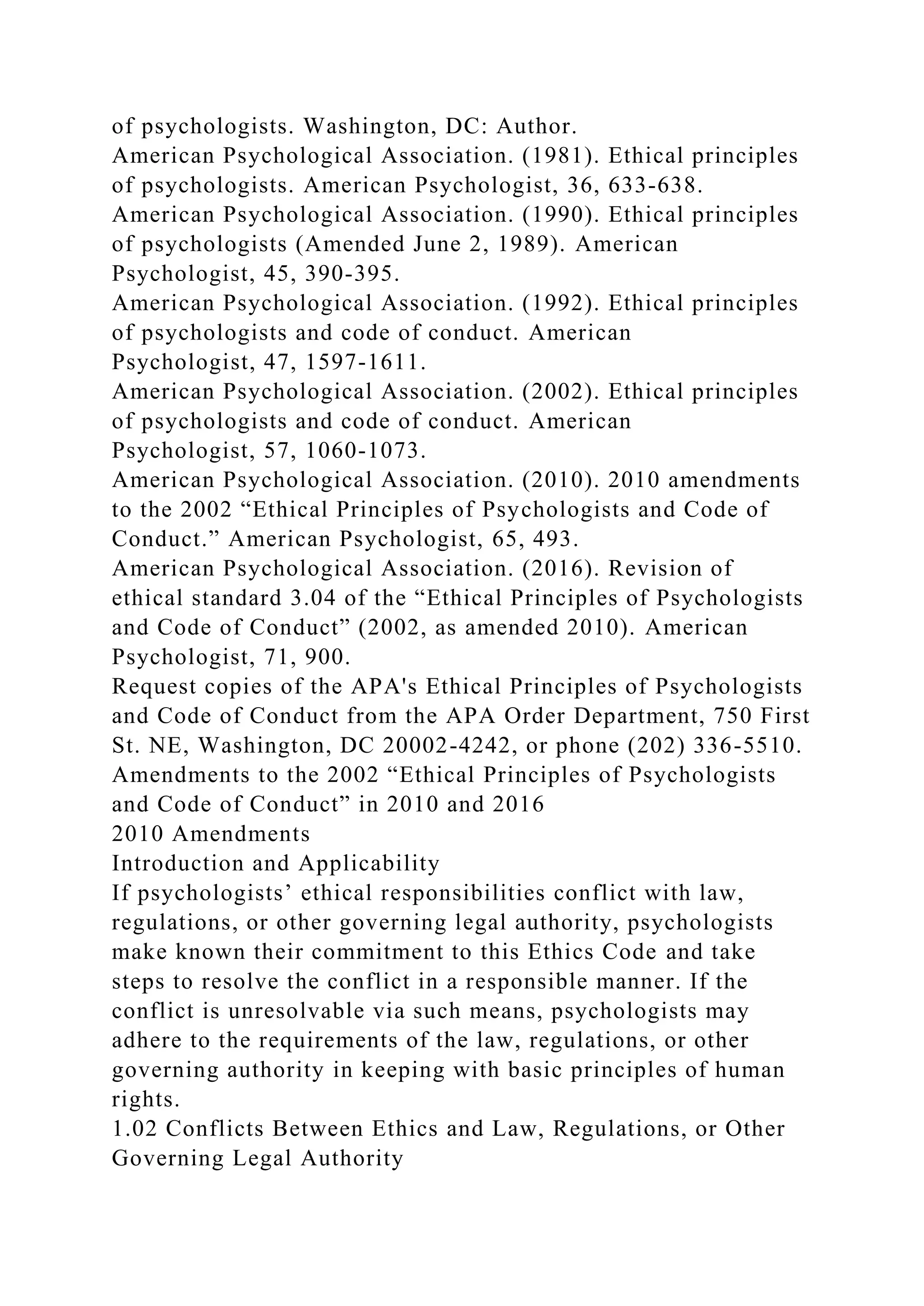 of psychologists. Washington, DC: Author.
American Psychological Association. (1981). Ethical principles
of psychologists. American Psychologist, 36, 633-638.
American Psychological Association. (1990). Ethical principles
of psychologists (Amended June 2, 1989). American
Psychologist, 45, 390-395.
American Psychological Association. (1992). Ethical principles
of psychologists and code of conduct. American
Psychologist, 47, 1597-1611.
American Psychological Association. (2002). Ethical principles
of psychologists and code of conduct. American
Psychologist, 57, 1060-1073.
American Psychological Association. (2010). 2010 amendments
to the 2002 “Ethical Principles of Psychologists and Code of
Conduct.” American Psychologist, 65, 493.
American Psychological Association. (2016). Revision of
ethical standard 3.04 of the “Ethical Principles of Psychologists
and Code of Conduct” (2002, as amended 2010). American
Psychologist, 71, 900.
Request copies of the APA's Ethical Principles of Psychologists
and Code of Conduct from the APA Order Department, 750 First
St. NE, Washington, DC 20002-4242, or phone (202) 336-5510.
Amendments to the 2002 “Ethical Principles of Psychologists
and Code of Conduct” in 2010 and 2016
2010 Amendments
Introduction and Applicability
If psychologists’ ethical responsibilities conflict with law,
regulations, or other governing legal authority, psychologists
make known their commitment to this Ethics Code and take
steps to resolve the conflict in a responsible manner. If the
conflict is unresolvable via such means, psychologists may
adhere to the requirements of the law, regulations, or other
governing authority in keeping with basic principles of human
rights.
1.02 Conflicts Between Ethics and Law, Regulations, or Other
Governing Legal Authority
 