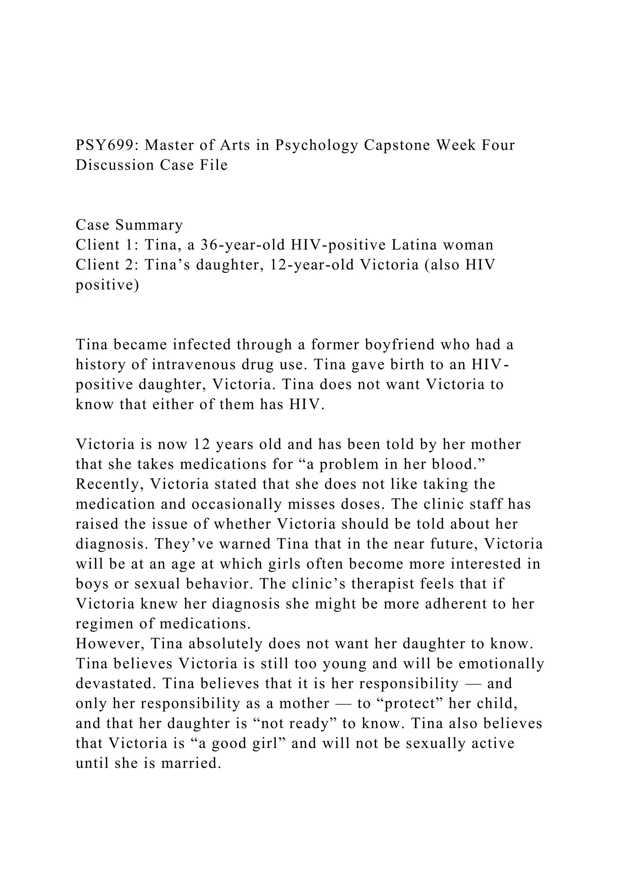 PSY699: Master of Arts in Psychology Capstone Week Four
Discussion Case File
Case Summary
Client 1: Tina, a 36-year-old HIV-positive Latina woman
Client 2: Tina’s daughter, 12-year-old Victoria (also HIV
positive)
Tina became infected through a former boyfriend who had a
history of intravenous drug use. Tina gave birth to an HIV-
positive daughter, Victoria. Tina does not want Victoria to
know that either of them has HIV.
Victoria is now 12 years old and has been told by her mother
that she takes medications for “a problem in her blood.”
Recently, Victoria stated that she does not like taking the
medication and occasionally misses doses. The clinic staff has
raised the issue of whether Victoria should be told about her
diagnosis. They’ve warned Tina that in the near future, Victoria
will be at an age at which girls often become more interested in
boys or sexual behavior. The clinic’s therapist feels that if
Victoria knew her diagnosis she might be more adherent to her
regimen of medications.
However, Tina absolutely does not want her daughter to know.
Tina believes Victoria is still too young and will be emotionally
devastated. Tina believes that it is her responsibility — and
only her responsibility as a mother — to “protect” her child,
and that her daughter is “not ready” to know. Tina also believes
that Victoria is “a good girl” and will not be sexually active
until she is married.
 