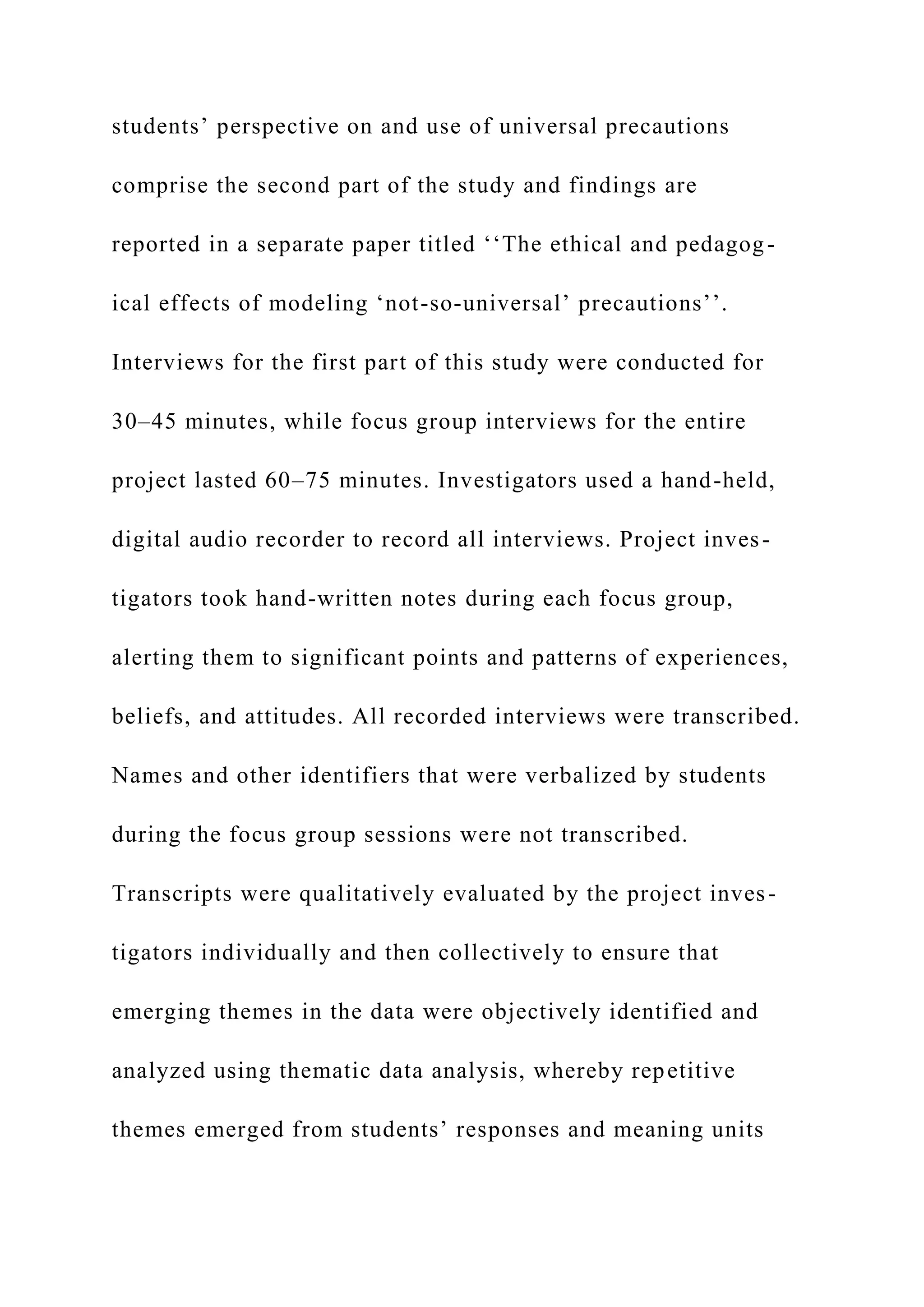 students’ perspective on and use of universal precautions
comprise the second part of the study and findings are
reported in a separate paper titled ‘‘The ethical and pedagog-
ical effects of modeling ‘not-so-universal’ precautions’’.
Interviews for the first part of this study were conducted for
30–45 minutes, while focus group interviews for the entire
project lasted 60–75 minutes. Investigators used a hand-held,
digital audio recorder to record all interviews. Project inves-
tigators took hand-written notes during each focus group,
alerting them to significant points and patterns of experiences,
beliefs, and attitudes. All recorded interviews were transcribed.
Names and other identifiers that were verbalized by students
during the focus group sessions were not transcribed.
Transcripts were qualitatively evaluated by the project inves-
tigators individually and then collectively to ensure that
emerging themes in the data were objectively identified and
analyzed using thematic data analysis, whereby repetitive
themes emerged from students’ responses and meaning units
 
