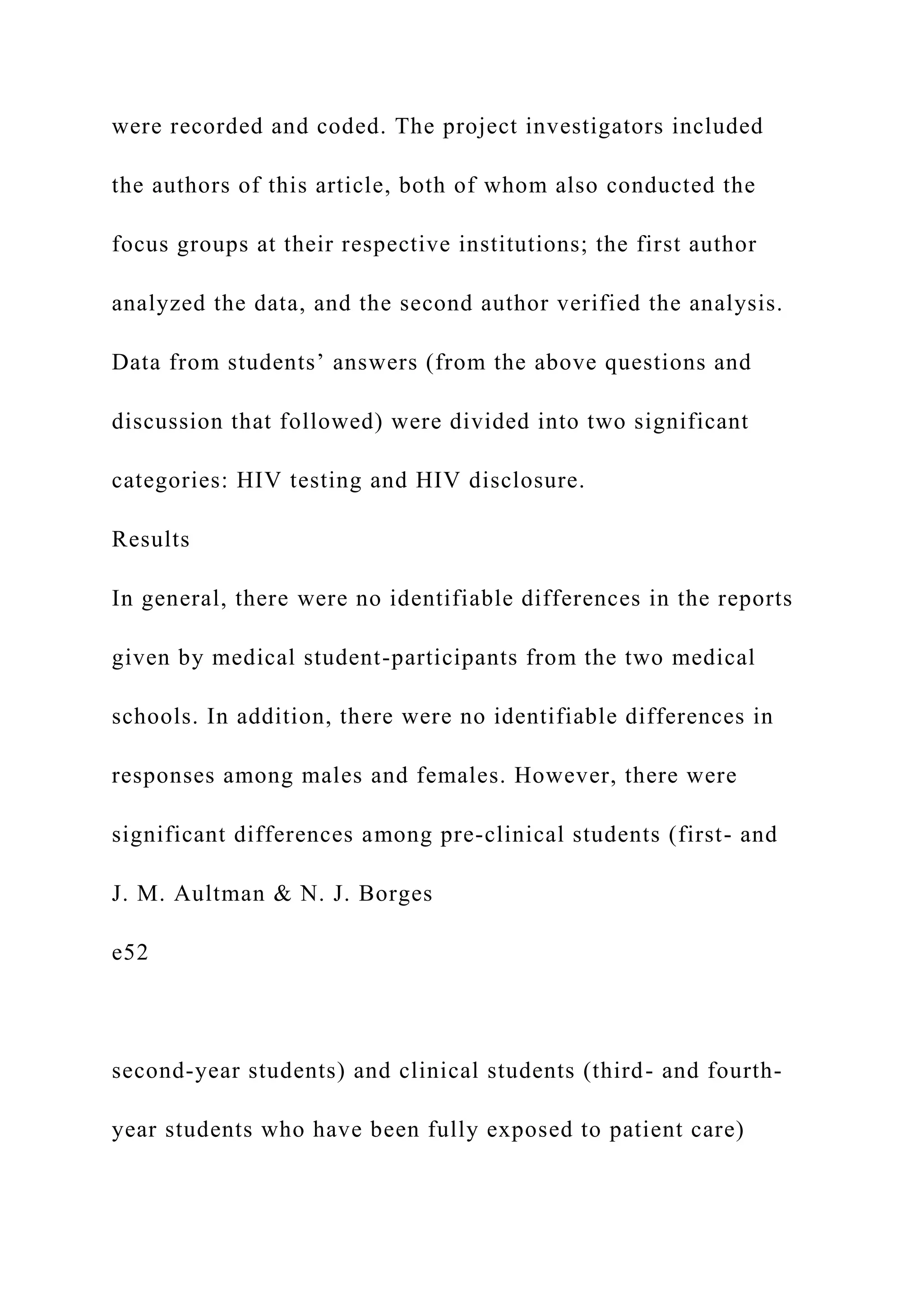 were recorded and coded. The project investigators included
the authors of this article, both of whom also conducted the
focus groups at their respective institutions; the first author
analyzed the data, and the second author verified the analysis.
Data from students’ answers (from the above questions and
discussion that followed) were divided into two significant
categories: HIV testing and HIV disclosure.
Results
In general, there were no identifiable differences in the reports
given by medical student-participants from the two medical
schools. In addition, there were no identifiable differences in
responses among males and females. However, there were
significant differences among pre-clinical students (first- and
J. M. Aultman & N. J. Borges
e52
second-year students) and clinical students (third- and fourth-
year students who have been fully exposed to patient care)
 