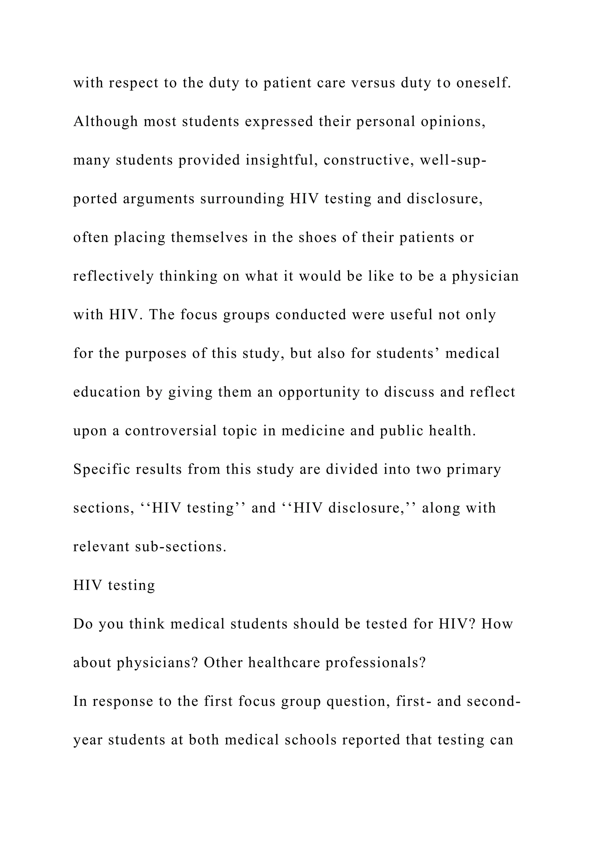 with respect to the duty to patient care versus duty to oneself.
Although most students expressed their personal opinions,
many students provided insightful, constructive, well-sup-
ported arguments surrounding HIV testing and disclosure,
often placing themselves in the shoes of their patients or
reflectively thinking on what it would be like to be a physician
with HIV. The focus groups conducted were useful not only
for the purposes of this study, but also for students’ medical
education by giving them an opportunity to discuss and reflect
upon a controversial topic in medicine and public health.
Specific results from this study are divided into two primary
sections, ‘‘HIV testing’’ and ‘‘HIV disclosure,’’ along with
relevant sub-sections.
HIV testing
Do you think medical students should be tested for HIV? How
about physicians? Other healthcare professionals?
In response to the first focus group question, first- and second-
year students at both medical schools reported that testing can
 