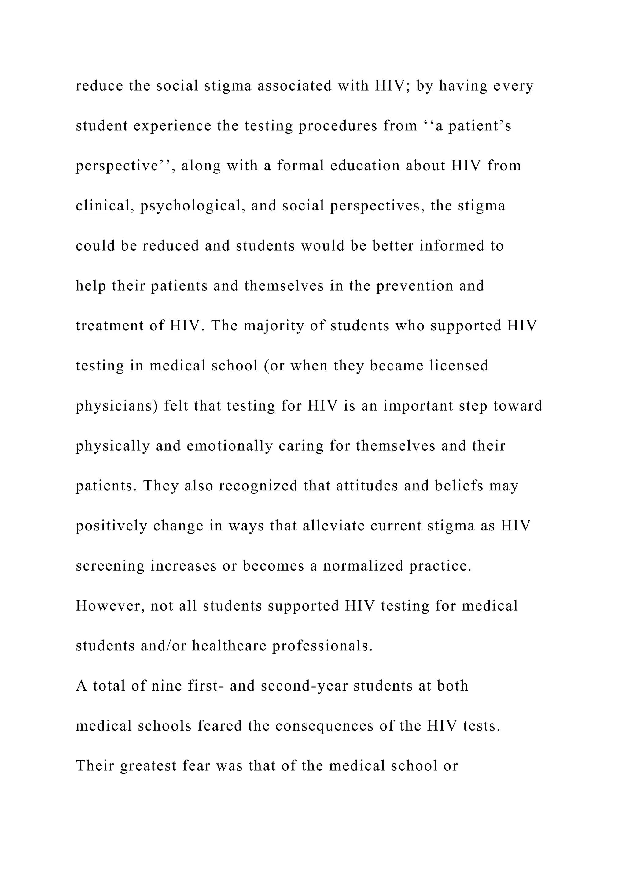 reduce the social stigma associated with HIV; by having every
student experience the testing procedures from ‘‘a patient’s
perspective’’, along with a formal education about HIV from
clinical, psychological, and social perspectives, the stigma
could be reduced and students would be better informed to
help their patients and themselves in the prevention and
treatment of HIV. The majority of students who supported HIV
testing in medical school (or when they became licensed
physicians) felt that testing for HIV is an important step toward
physically and emotionally caring for themselves and their
patients. They also recognized that attitudes and beliefs may
positively change in ways that alleviate current stigma as HIV
screening increases or becomes a normalized practice.
However, not all students supported HIV testing for medical
students and/or healthcare professionals.
A total of nine first- and second-year students at both
medical schools feared the consequences of the HIV tests.
Their greatest fear was that of the medical school or
 