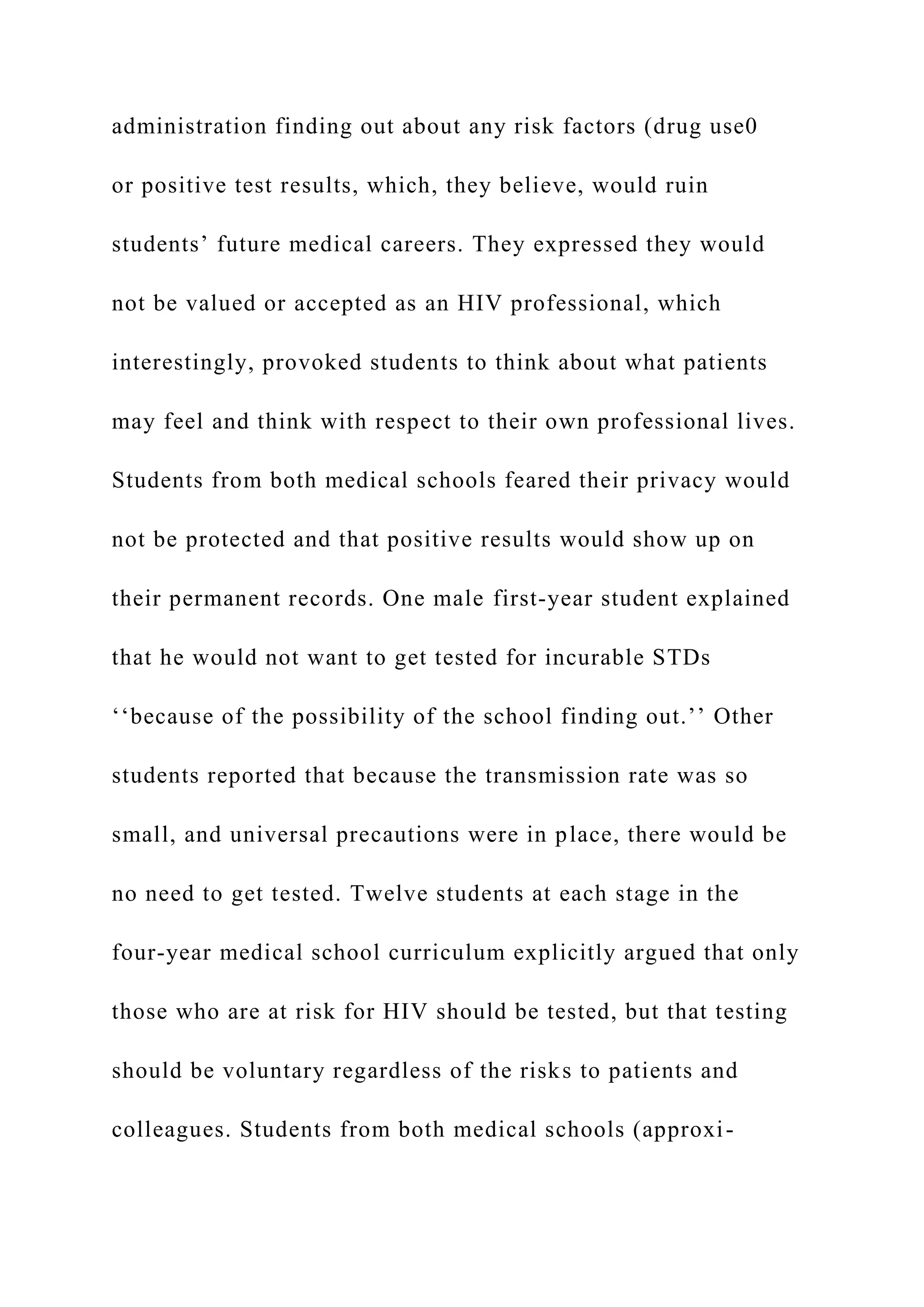 administration finding out about any risk factors (drug use0
or positive test results, which, they believe, would ruin
students’ future medical careers. They expressed they would
not be valued or accepted as an HIV professional, which
interestingly, provoked students to think about what patients
may feel and think with respect to their own professional lives.
Students from both medical schools feared their privacy would
not be protected and that positive results would show up on
their permanent records. One male first-year student explained
that he would not want to get tested for incurable STDs
‘‘because of the possibility of the school finding out.’’ Other
students reported that because the transmission rate was so
small, and universal precautions were in place, there would be
no need to get tested. Twelve students at each stage in the
four-year medical school curriculum explicitly argued that only
those who are at risk for HIV should be tested, but that testing
should be voluntary regardless of the risks to patients and
colleagues. Students from both medical schools (approxi-
 