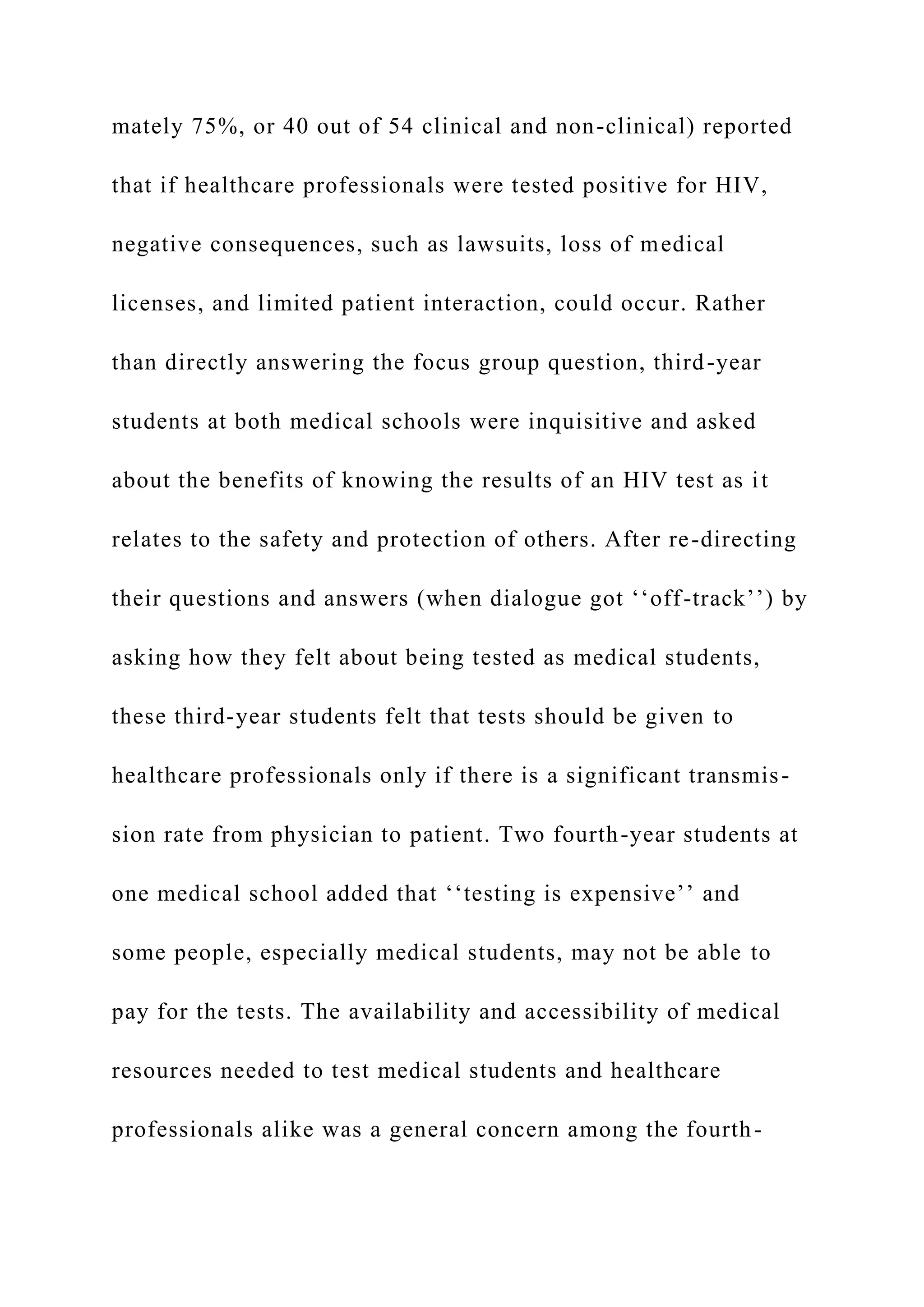 mately 75%, or 40 out of 54 clinical and non-clinical) reported
that if healthcare professionals were tested positive for HIV,
negative consequences, such as lawsuits, loss of medical
licenses, and limited patient interaction, could occur. Rather
than directly answering the focus group question, third-year
students at both medical schools were inquisitive and asked
about the benefits of knowing the results of an HIV test as it
relates to the safety and protection of others. After re-directing
their questions and answers (when dialogue got ‘‘off-track’’) by
asking how they felt about being tested as medical students,
these third-year students felt that tests should be given to
healthcare professionals only if there is a significant transmis-
sion rate from physician to patient. Two fourth-year students at
one medical school added that ‘‘testing is expensive’’ and
some people, especially medical students, may not be able to
pay for the tests. The availability and accessibility of medical
resources needed to test medical students and healthcare
professionals alike was a general concern among the fourth-
 