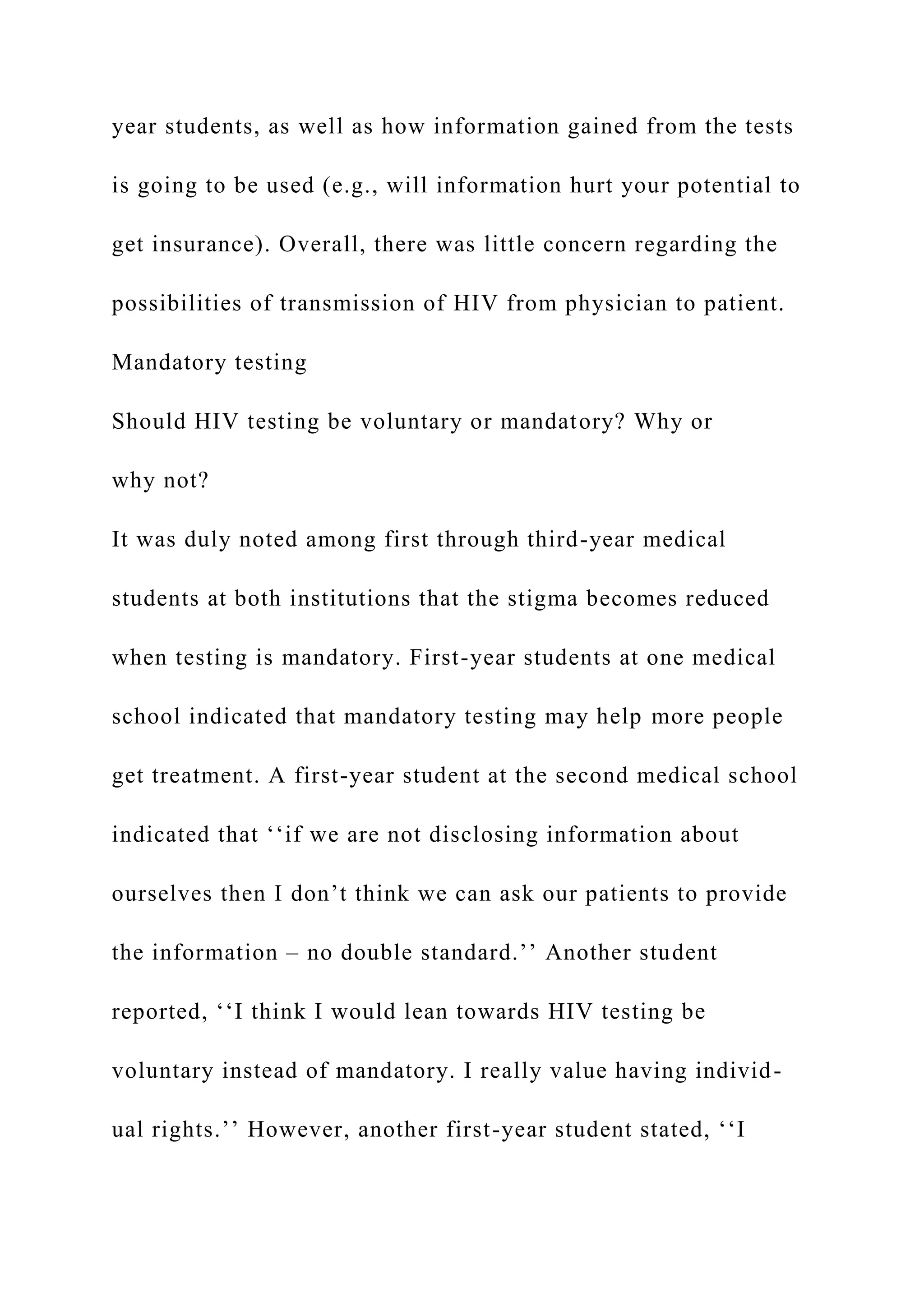 year students, as well as how information gained from the tests
is going to be used (e.g., will information hurt your potential to
get insurance). Overall, there was little concern regarding the
possibilities of transmission of HIV from physician to patient.
Mandatory testing
Should HIV testing be voluntary or mandatory? Why or
why not?
It was duly noted among first through third-year medical
students at both institutions that the stigma becomes reduced
when testing is mandatory. First-year students at one medical
school indicated that mandatory testing may help more people
get treatment. A first-year student at the second medical school
indicated that ‘‘if we are not disclosing information about
ourselves then I don’t think we can ask our patients to provide
the information – no double standard.’’ Another student
reported, ‘‘I think I would lean towards HIV testing be
voluntary instead of mandatory. I really value having individ-
ual rights.’’ However, another first-year student stated, ‘‘I
 