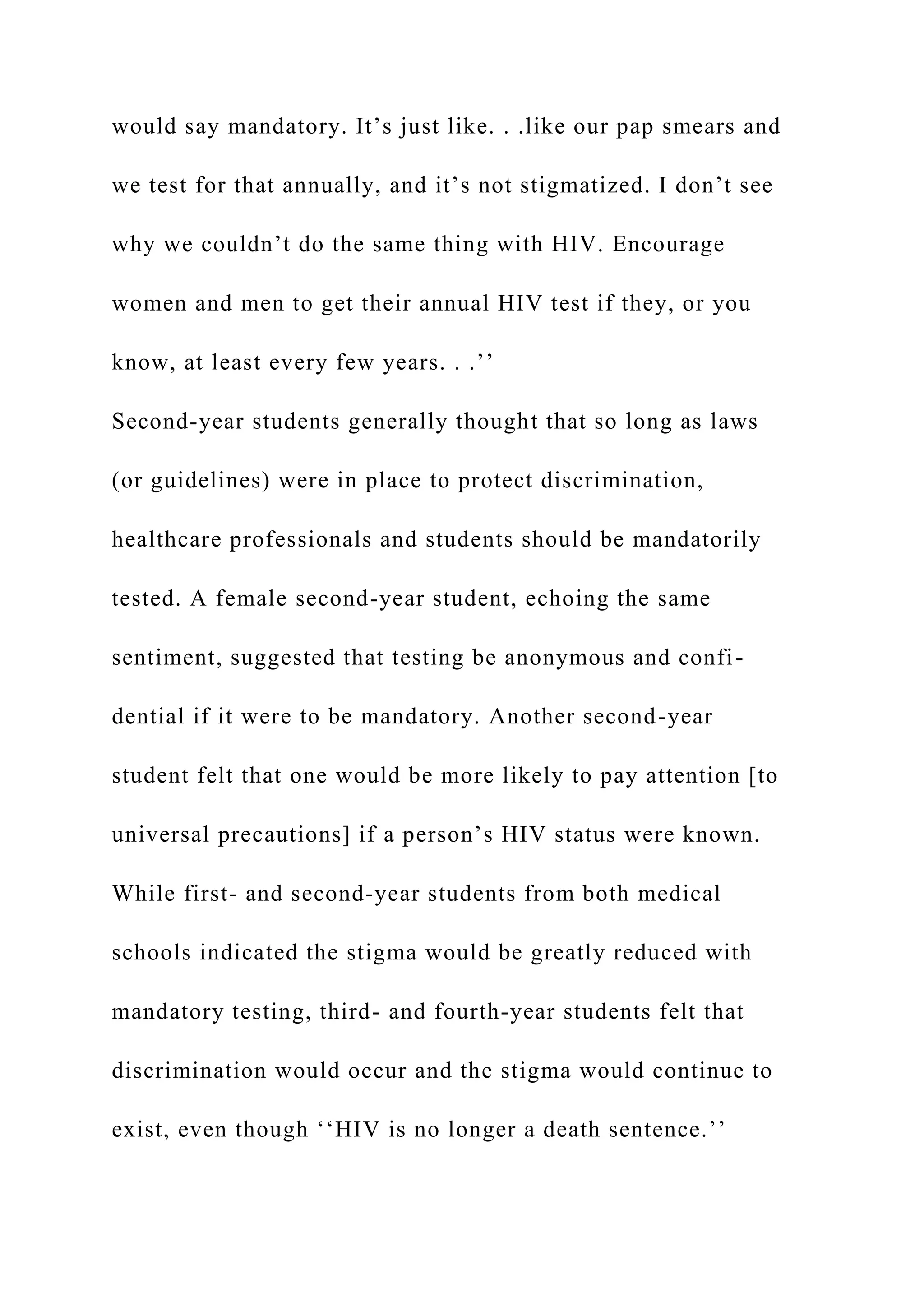 would say mandatory. It’s just like. . .like our pap smears and
we test for that annually, and it’s not stigmatized. I don’t see
why we couldn’t do the same thing with HIV. Encourage
women and men to get their annual HIV test if they, or you
know, at least every few years. . .’’
Second-year students generally thought that so long as laws
(or guidelines) were in place to protect discrimination,
healthcare professionals and students should be mandatorily
tested. A female second-year student, echoing the same
sentiment, suggested that testing be anonymous and confi-
dential if it were to be mandatory. Another second-year
student felt that one would be more likely to pay attention [to
universal precautions] if a person’s HIV status were known.
While first- and second-year students from both medical
schools indicated the stigma would be greatly reduced with
mandatory testing, third- and fourth-year students felt that
discrimination would occur and the stigma would continue to
exist, even though ‘‘HIV is no longer a death sentence.’’
 