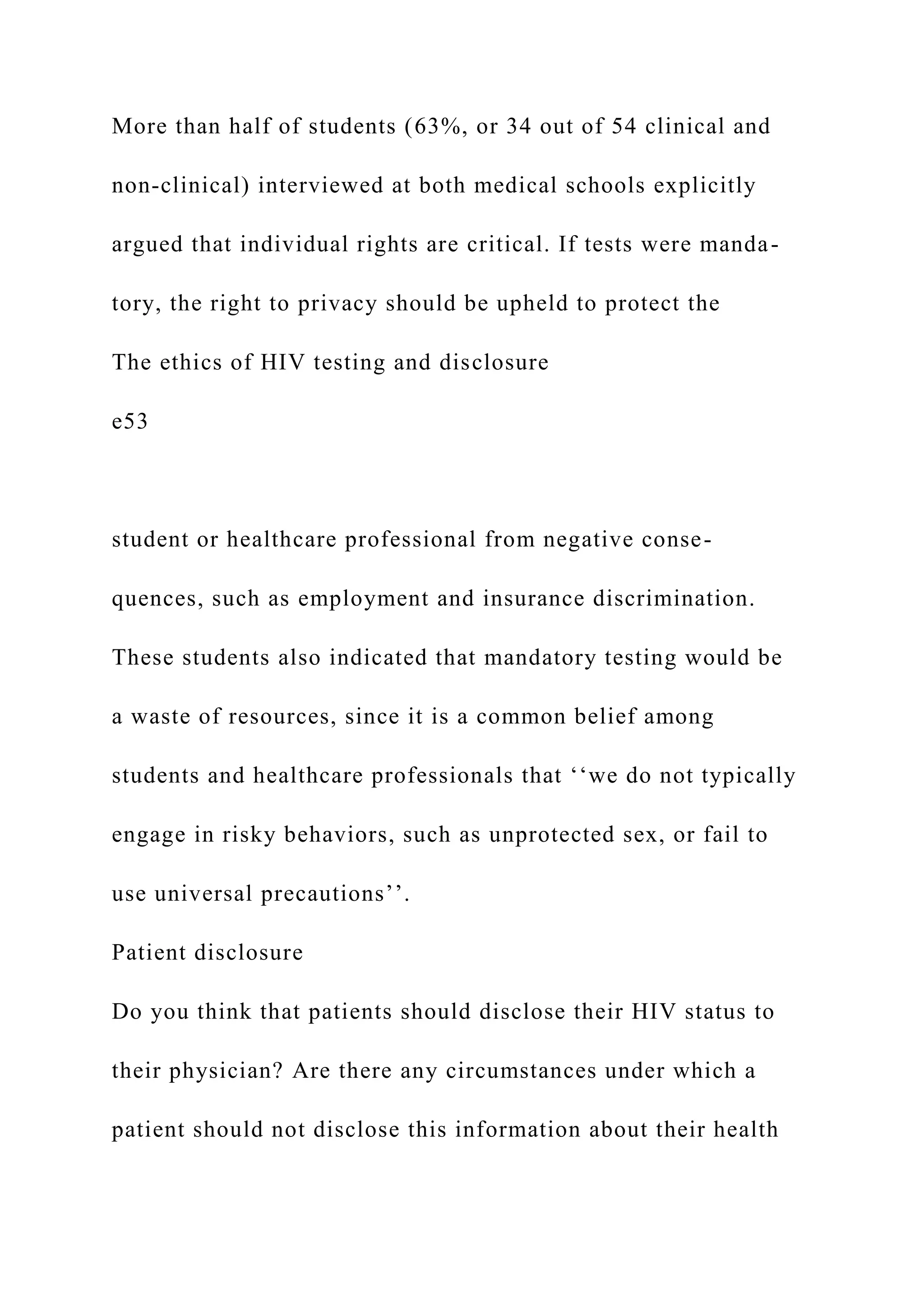 More than half of students (63%, or 34 out of 54 clinical and
non-clinical) interviewed at both medical schools explicitly
argued that individual rights are critical. If tests were manda-
tory, the right to privacy should be upheld to protect the
The ethics of HIV testing and disclosure
e53
student or healthcare professional from negative conse-
quences, such as employment and insurance discrimination.
These students also indicated that mandatory testing would be
a waste of resources, since it is a common belief among
students and healthcare professionals that ‘‘we do not typically
engage in risky behaviors, such as unprotected sex, or fail to
use universal precautions’’.
Patient disclosure
Do you think that patients should disclose their HIV status to
their physician? Are there any circumstances under which a
patient should not disclose this information about their health
 