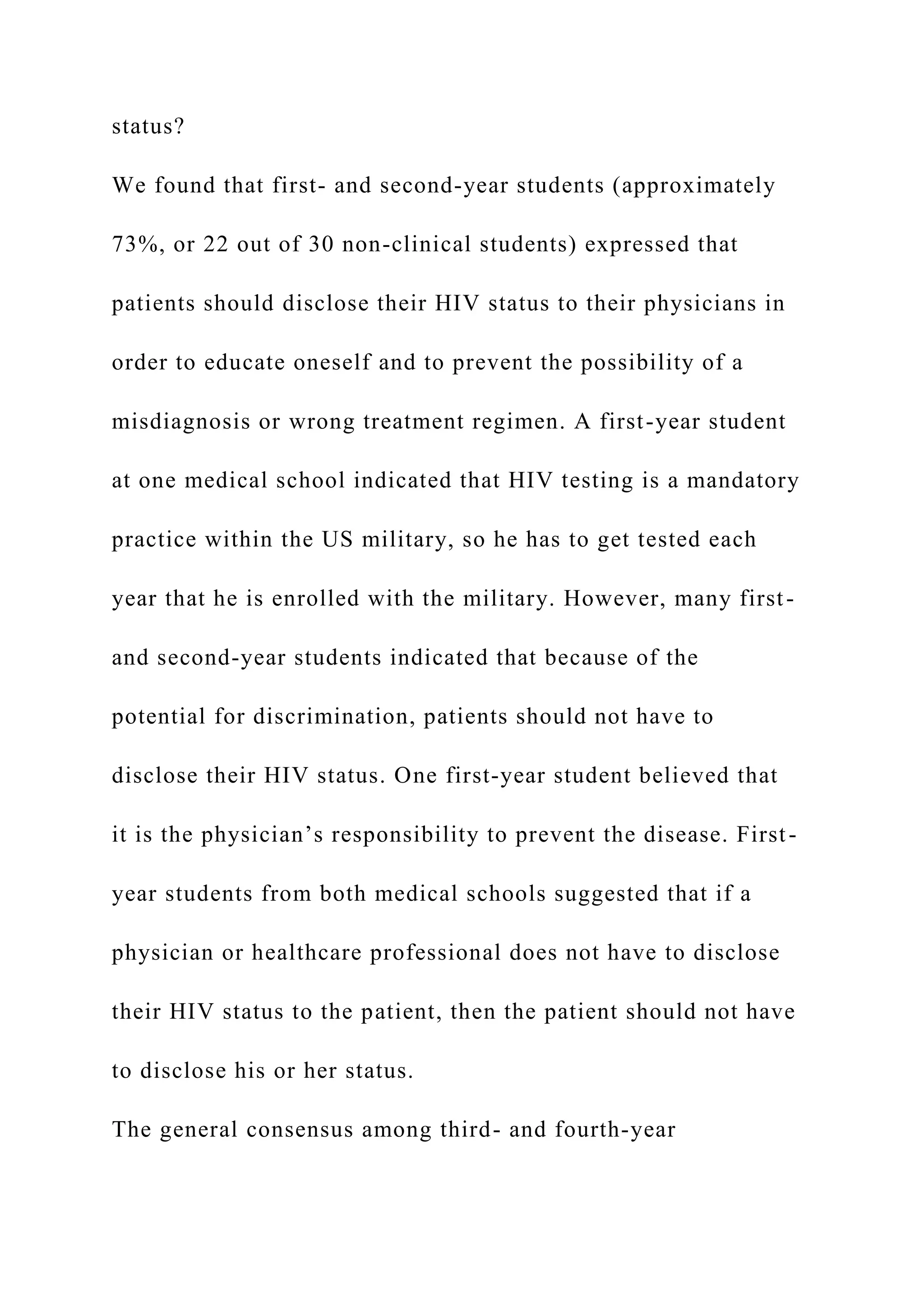 status?
We found that first- and second-year students (approximately
73%, or 22 out of 30 non-clinical students) expressed that
patients should disclose their HIV status to their physicians in
order to educate oneself and to prevent the possibility of a
misdiagnosis or wrong treatment regimen. A first-year student
at one medical school indicated that HIV testing is a mandatory
practice within the US military, so he has to get tested each
year that he is enrolled with the military. However, many first-
and second-year students indicated that because of the
potential for discrimination, patients should not have to
disclose their HIV status. One first-year student believed that
it is the physician’s responsibility to prevent the disease. First-
year students from both medical schools suggested that if a
physician or healthcare professional does not have to disclose
their HIV status to the patient, then the patient should not have
to disclose his or her status.
The general consensus among third- and fourth-year
 