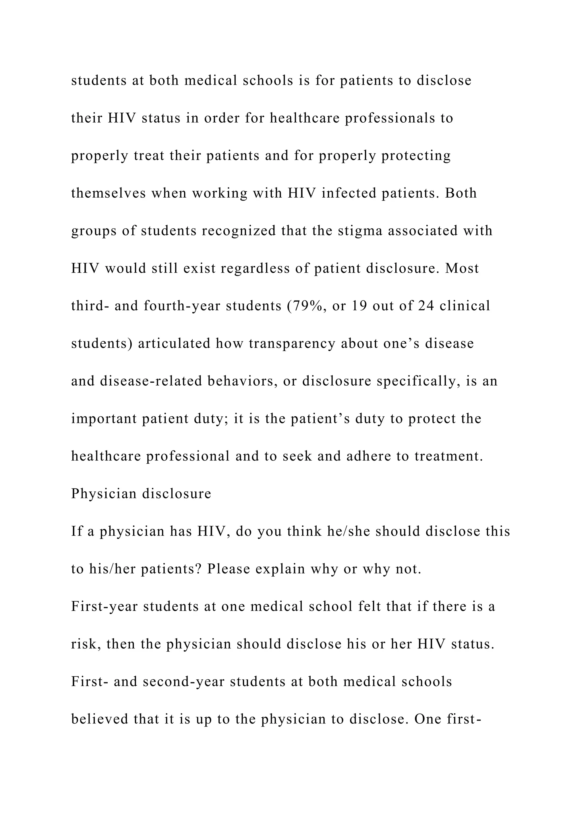 students at both medical schools is for patients to disclose
their HIV status in order for healthcare professionals to
properly treat their patients and for properly protecting
themselves when working with HIV infected patients. Both
groups of students recognized that the stigma associated with
HIV would still exist regardless of patient disclosure. Most
third- and fourth-year students (79%, or 19 out of 24 clinical
students) articulated how transparency about one’s disease
and disease-related behaviors, or disclosure specifically, is an
important patient duty; it is the patient’s duty to protect the
healthcare professional and to seek and adhere to treatment.
Physician disclosure
If a physician has HIV, do you think he/she should disclose this
to his/her patients? Please explain why or why not.
First-year students at one medical school felt that if there is a
risk, then the physician should disclose his or her HIV status.
First- and second-year students at both medical schools
believed that it is up to the physician to disclose. One first-
 