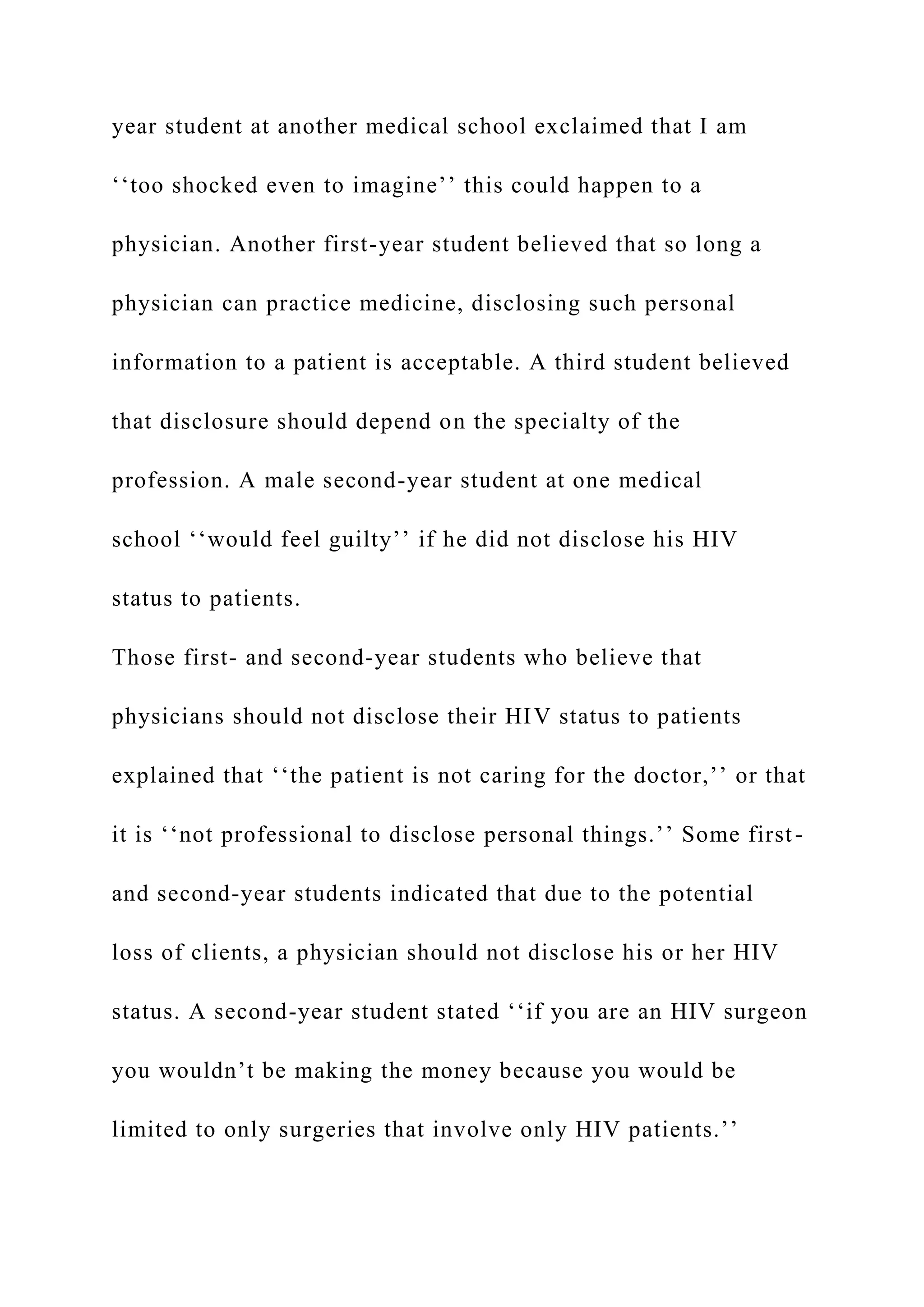 year student at another medical school exclaimed that I am
‘‘too shocked even to imagine’’ this could happen to a
physician. Another first-year student believed that so long a
physician can practice medicine, disclosing such personal
information to a patient is acceptable. A third student believed
that disclosure should depend on the specialty of the
profession. A male second-year student at one medical
school ‘‘would feel guilty’’ if he did not disclose his HIV
status to patients.
Those first- and second-year students who believe that
physicians should not disclose their HIV status to patients
explained that ‘‘the patient is not caring for the doctor,’’ or that
it is ‘‘not professional to disclose personal things.’’ Some first-
and second-year students indicated that due to the potential
loss of clients, a physician should not disclose his or her HIV
status. A second-year student stated ‘‘if you are an HIV surgeon
you wouldn’t be making the money because you would be
limited to only surgeries that involve only HIV patients.’’
 