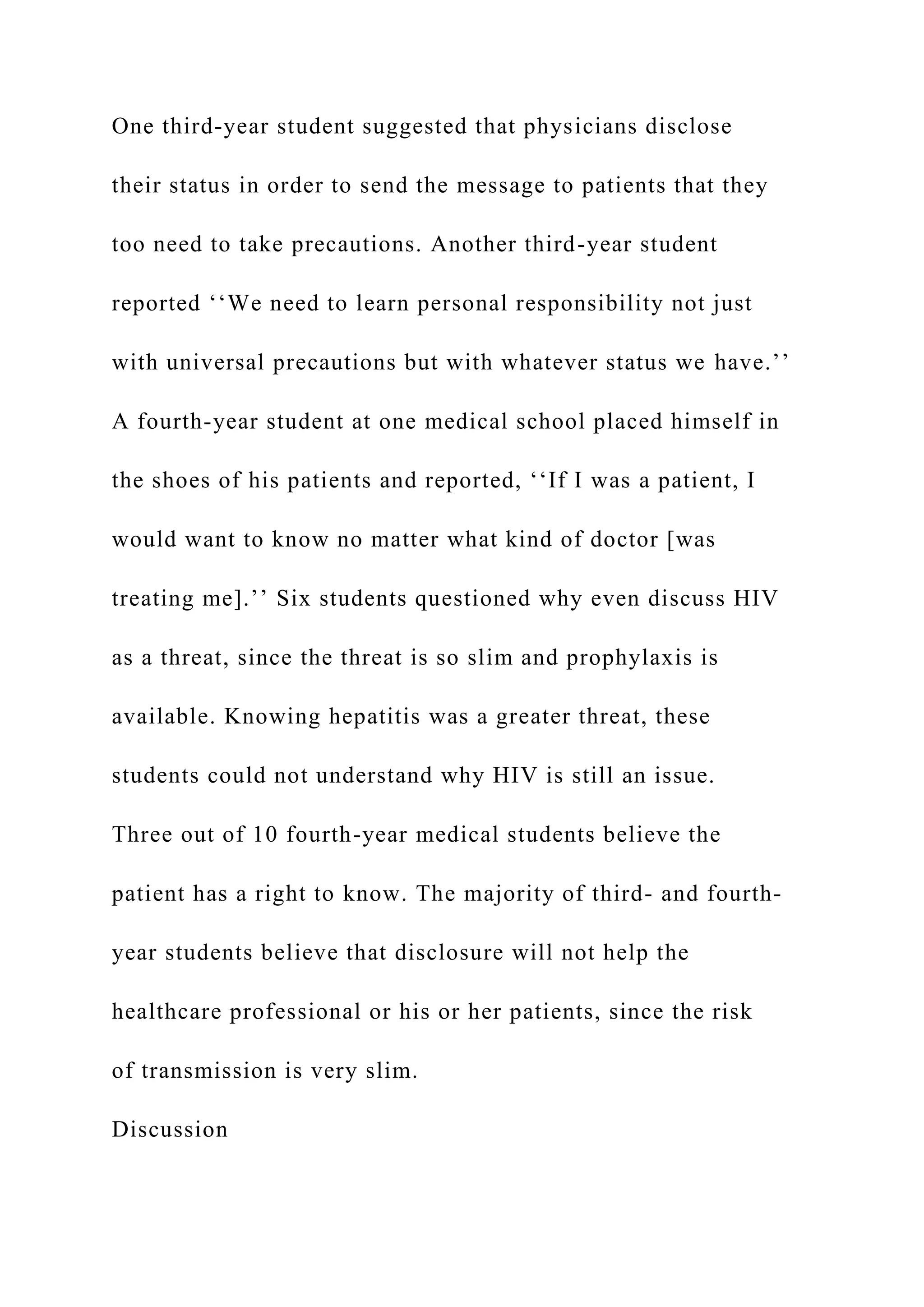 One third-year student suggested that physicians disclose
their status in order to send the message to patients that they
too need to take precautions. Another third-year student
reported ‘‘We need to learn personal responsibility not just
with universal precautions but with whatever status we have.’’
A fourth-year student at one medical school placed himself in
the shoes of his patients and reported, ‘‘If I was a patient, I
would want to know no matter what kind of doctor [was
treating me].’’ Six students questioned why even discuss HIV
as a threat, since the threat is so slim and prophylaxis is
available. Knowing hepatitis was a greater threat, these
students could not understand why HIV is still an issue.
Three out of 10 fourth-year medical students believe the
patient has a right to know. The majority of third- and fourth-
year students believe that disclosure will not help the
healthcare professional or his or her patients, since the risk
of transmission is very slim.
Discussion
 
