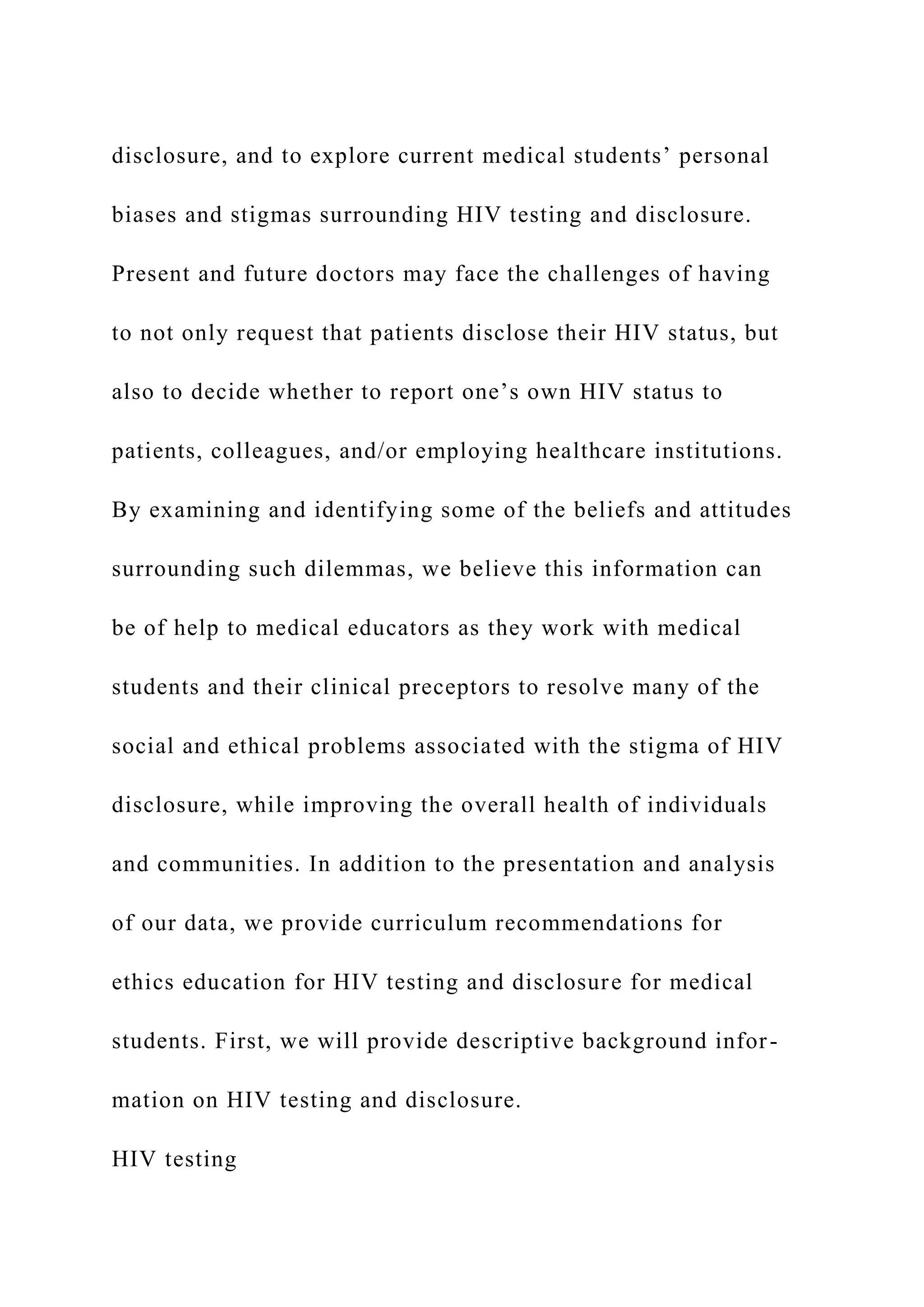 disclosure, and to explore current medical students’ personal
biases and stigmas surrounding HIV testing and disclosure.
Present and future doctors may face the challenges of having
to not only request that patients disclose their HIV status, but
also to decide whether to report one’s own HIV status to
patients, colleagues, and/or employing healthcare institutions.
By examining and identifying some of the beliefs and attitudes
surrounding such dilemmas, we believe this information can
be of help to medical educators as they work with medical
students and their clinical preceptors to resolve many of the
social and ethical problems associated with the stigma of HIV
disclosure, while improving the overall health of individuals
and communities. In addition to the presentation and analysis
of our data, we provide curriculum recommendations for
ethics education for HIV testing and disclosure for medical
students. First, we will provide descriptive background infor-
mation on HIV testing and disclosure.
HIV testing
 