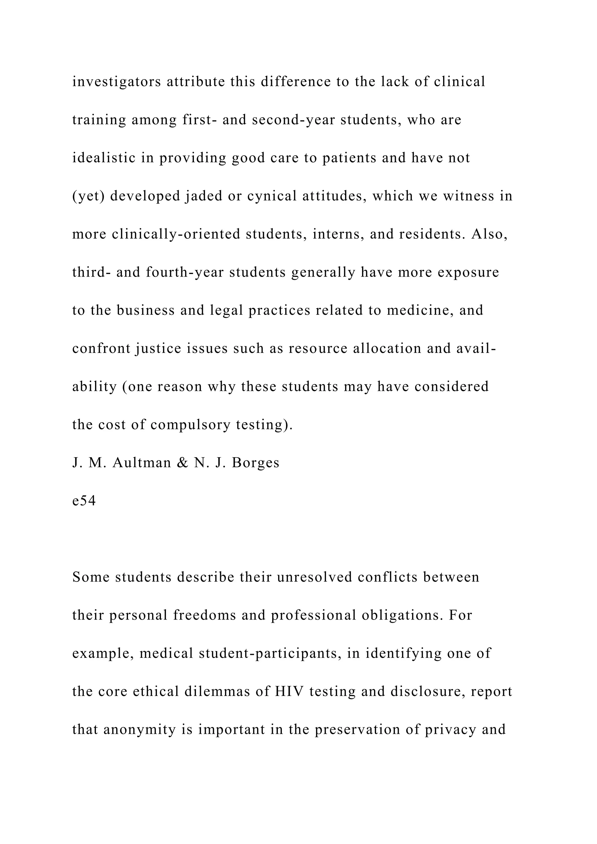 investigators attribute this difference to the lack of clinical
training among first- and second-year students, who are
idealistic in providing good care to patients and have not
(yet) developed jaded or cynical attitudes, which we witness in
more clinically-oriented students, interns, and residents. Also,
third- and fourth-year students generally have more exposure
to the business and legal practices related to medicine, and
confront justice issues such as resource allocation and avail-
ability (one reason why these students may have considered
the cost of compulsory testing).
J. M. Aultman & N. J. Borges
e54
Some students describe their unresolved conflicts between
their personal freedoms and professional obligations. For
example, medical student-participants, in identifying one of
the core ethical dilemmas of HIV testing and disclosure, report
that anonymity is important in the preservation of privacy and
 