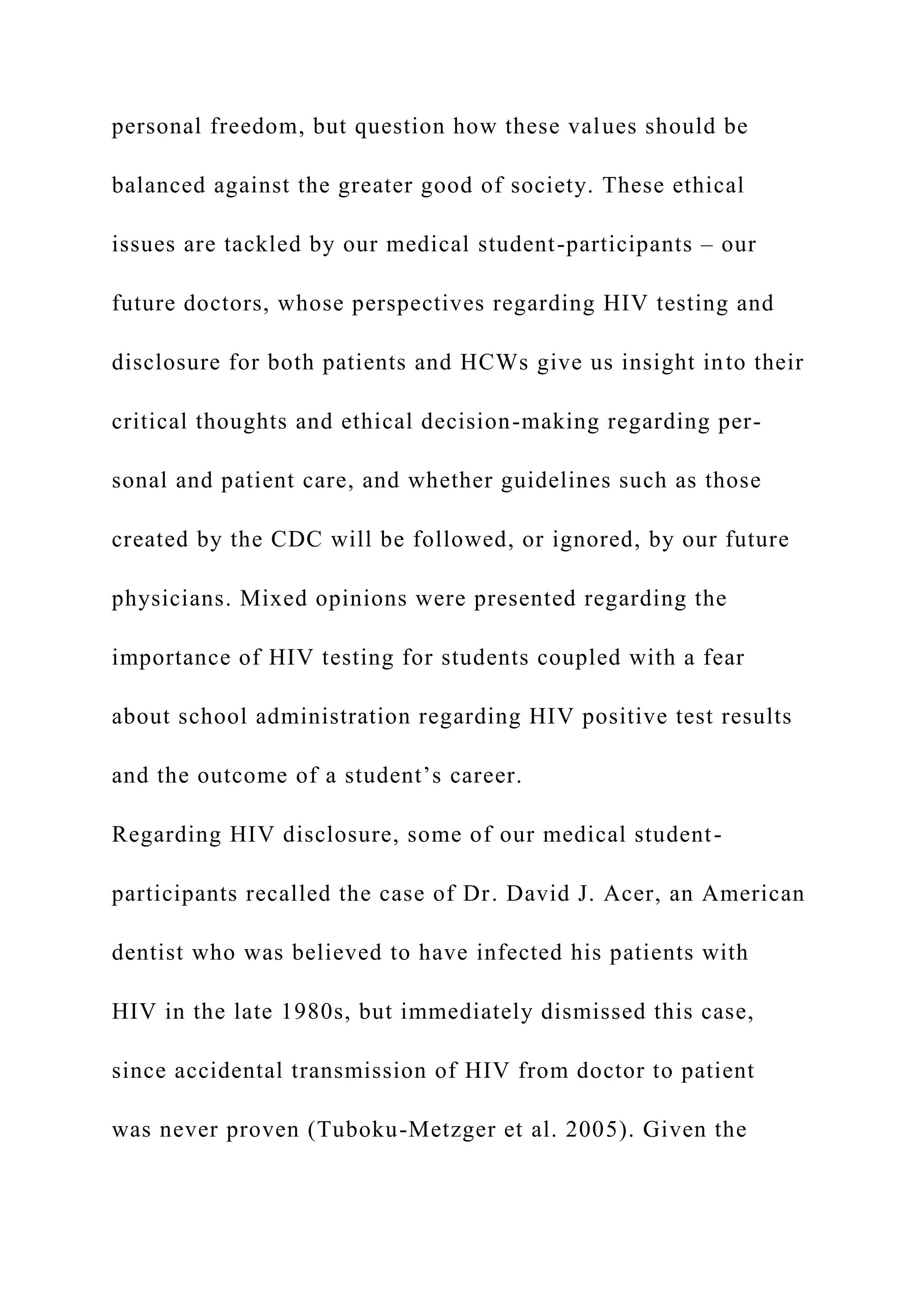 personal freedom, but question how these values should be
balanced against the greater good of society. These ethical
issues are tackled by our medical student-participants – our
future doctors, whose perspectives regarding HIV testing and
disclosure for both patients and HCWs give us insight into their
critical thoughts and ethical decision-making regarding per-
sonal and patient care, and whether guidelines such as those
created by the CDC will be followed, or ignored, by our future
physicians. Mixed opinions were presented regarding the
importance of HIV testing for students coupled with a fear
about school administration regarding HIV positive test results
and the outcome of a student’s career.
Regarding HIV disclosure, some of our medical student-
participants recalled the case of Dr. David J. Acer, an American
dentist who was believed to have infected his patients with
HIV in the late 1980s, but immediately dismissed this case,
since accidental transmission of HIV from doctor to patient
was never proven (Tuboku-Metzger et al. 2005). Given the
 