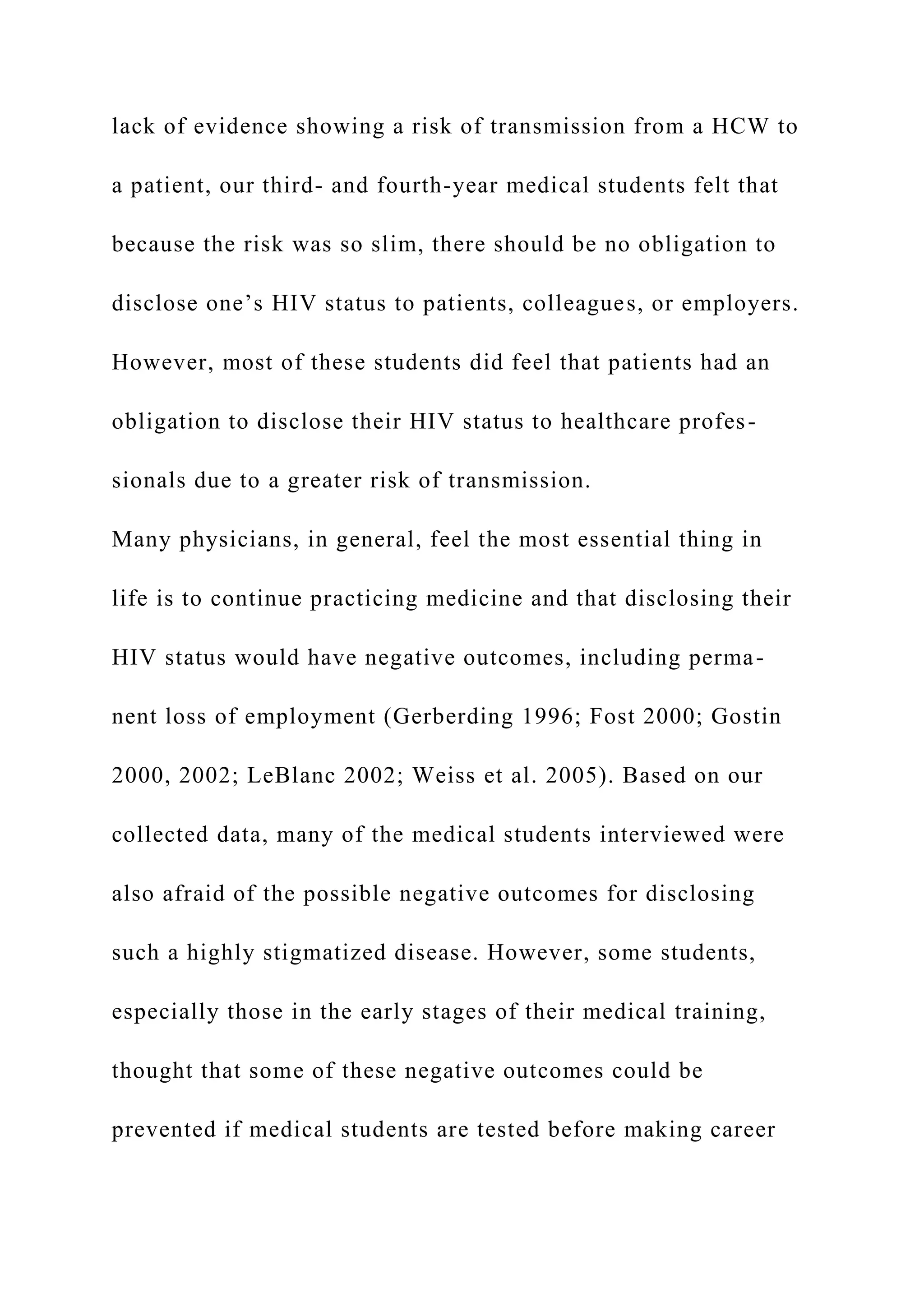 lack of evidence showing a risk of transmission from a HCW to
a patient, our third- and fourth-year medical students felt that
because the risk was so slim, there should be no obligation to
disclose one’s HIV status to patients, colleagues, or employers.
However, most of these students did feel that patients had an
obligation to disclose their HIV status to healthcare profes-
sionals due to a greater risk of transmission.
Many physicians, in general, feel the most essential thing in
life is to continue practicing medicine and that disclosing their
HIV status would have negative outcomes, including perma-
nent loss of employment (Gerberding 1996; Fost 2000; Gostin
2000, 2002; LeBlanc 2002; Weiss et al. 2005). Based on our
collected data, many of the medical students interviewed were
also afraid of the possible negative outcomes for disclosing
such a highly stigmatized disease. However, some students,
especially those in the early stages of their medical training,
thought that some of these negative outcomes could be
prevented if medical students are tested before making career
 