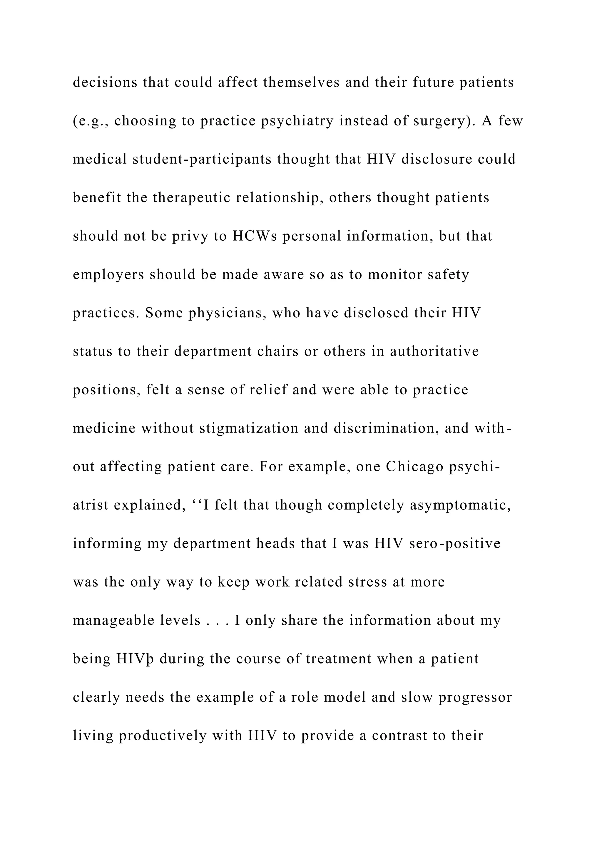 decisions that could affect themselves and their future patients
(e.g., choosing to practice psychiatry instead of surgery). A few
medical student-participants thought that HIV disclosure could
benefit the therapeutic relationship, others thought patients
should not be privy to HCWs personal information, but that
employers should be made aware so as to monitor safety
practices. Some physicians, who have disclosed their HIV
status to their department chairs or others in authoritative
positions, felt a sense of relief and were able to practice
medicine without stigmatization and discrimination, and with-
out affecting patient care. For example, one Chicago psychi-
atrist explained, ‘‘I felt that though completely asymptomatic,
informing my department heads that I was HIV sero-positive
was the only way to keep work related stress at more
manageable levels . . . I only share the information about my
being HIVþ during the course of treatment when a patient
clearly needs the example of a role model and slow progressor
living productively with HIV to provide a contrast to their
 