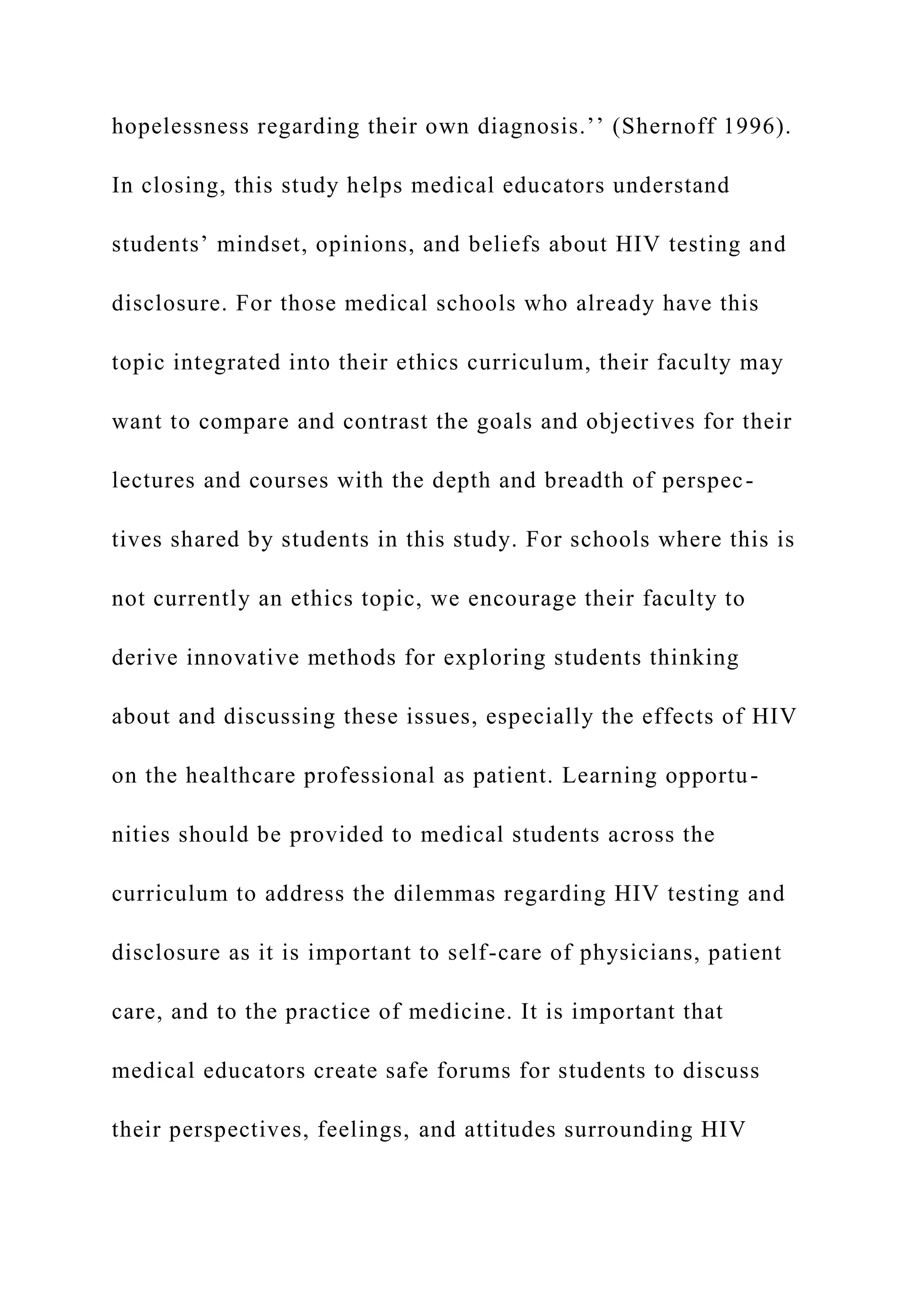 hopelessness regarding their own diagnosis.’’ (Shernoff 1996).
In closing, this study helps medical educators understand
students’ mindset, opinions, and beliefs about HIV testing and
disclosure. For those medical schools who already have this
topic integrated into their ethics curriculum, their faculty may
want to compare and contrast the goals and objectives for their
lectures and courses with the depth and breadth of perspec-
tives shared by students in this study. For schools where this is
not currently an ethics topic, we encourage their faculty to
derive innovative methods for exploring students thinking
about and discussing these issues, especially the effects of HIV
on the healthcare professional as patient. Learning opportu-
nities should be provided to medical students across the
curriculum to address the dilemmas regarding HIV testing and
disclosure as it is important to self-care of physicians, patient
care, and to the practice of medicine. It is important that
medical educators create safe forums for students to discuss
their perspectives, feelings, and attitudes surrounding HIV
 