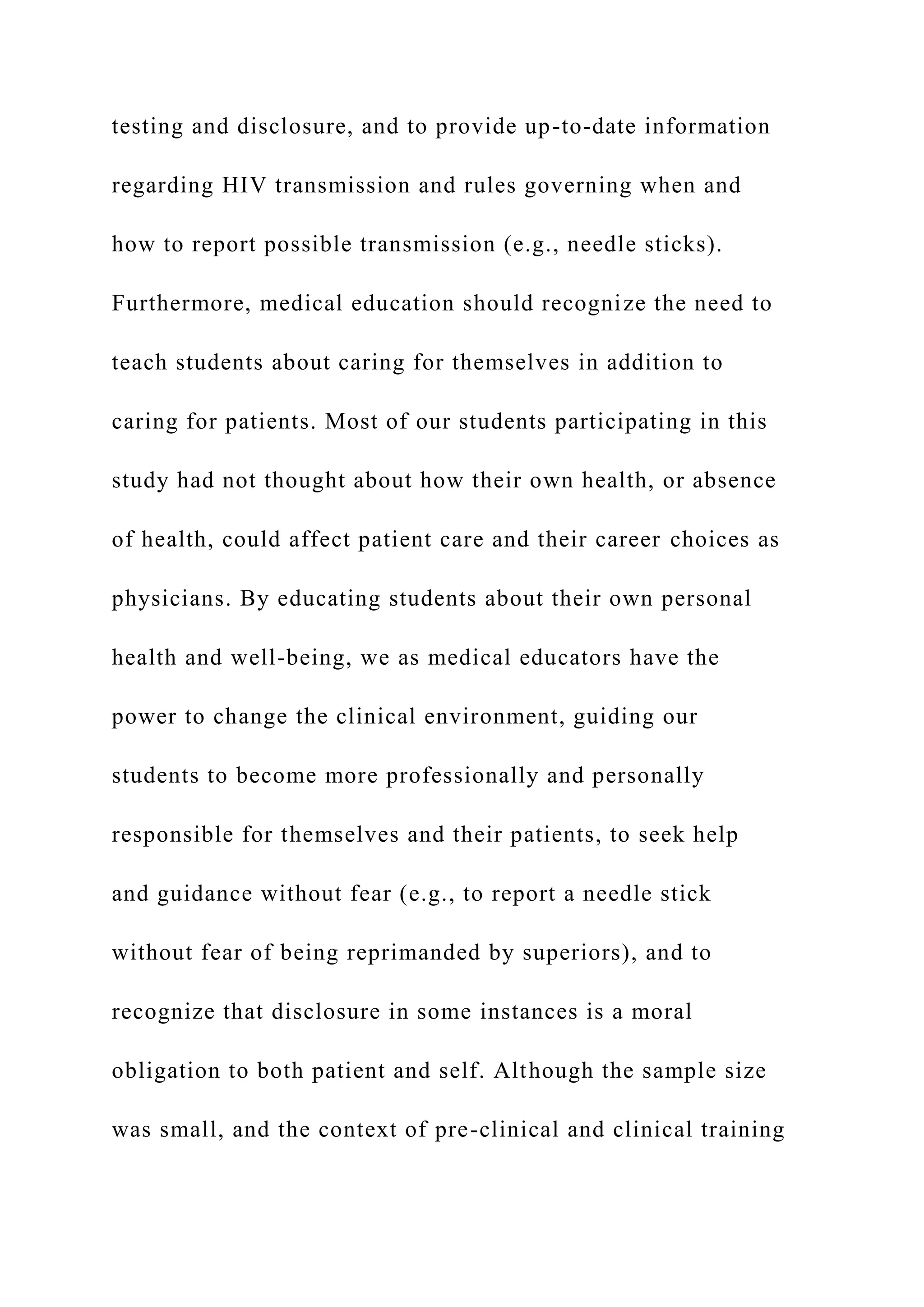 testing and disclosure, and to provide up-to-date information
regarding HIV transmission and rules governing when and
how to report possible transmission (e.g., needle sticks).
Furthermore, medical education should recognize the need to
teach students about caring for themselves in addition to
caring for patients. Most of our students participating in this
study had not thought about how their own health, or absence
of health, could affect patient care and their career choices as
physicians. By educating students about their own personal
health and well-being, we as medical educators have the
power to change the clinical environment, guiding our
students to become more professionally and personally
responsible for themselves and their patients, to seek help
and guidance without fear (e.g., to report a needle stick
without fear of being reprimanded by superiors), and to
recognize that disclosure in some instances is a moral
obligation to both patient and self. Although the sample size
was small, and the context of pre-clinical and clinical training
 