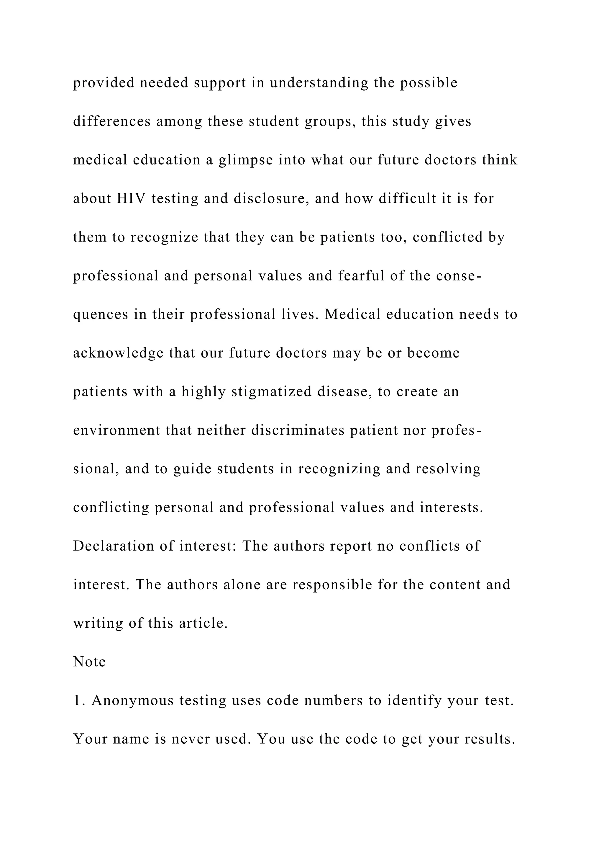 provided needed support in understanding the possible
differences among these student groups, this study gives
medical education a glimpse into what our future doctors think
about HIV testing and disclosure, and how difficult it is for
them to recognize that they can be patients too, conflicted by
professional and personal values and fearful of the conse-
quences in their professional lives. Medical education needs to
acknowledge that our future doctors may be or become
patients with a highly stigmatized disease, to create an
environment that neither discriminates patient nor profes-
sional, and to guide students in recognizing and resolving
conflicting personal and professional values and interests.
Declaration of interest: The authors report no conflicts of
interest. The authors alone are responsible for the content and
writing of this article.
Note
1. Anonymous testing uses code numbers to identify your test.
Your name is never used. You use the code to get your results.
 