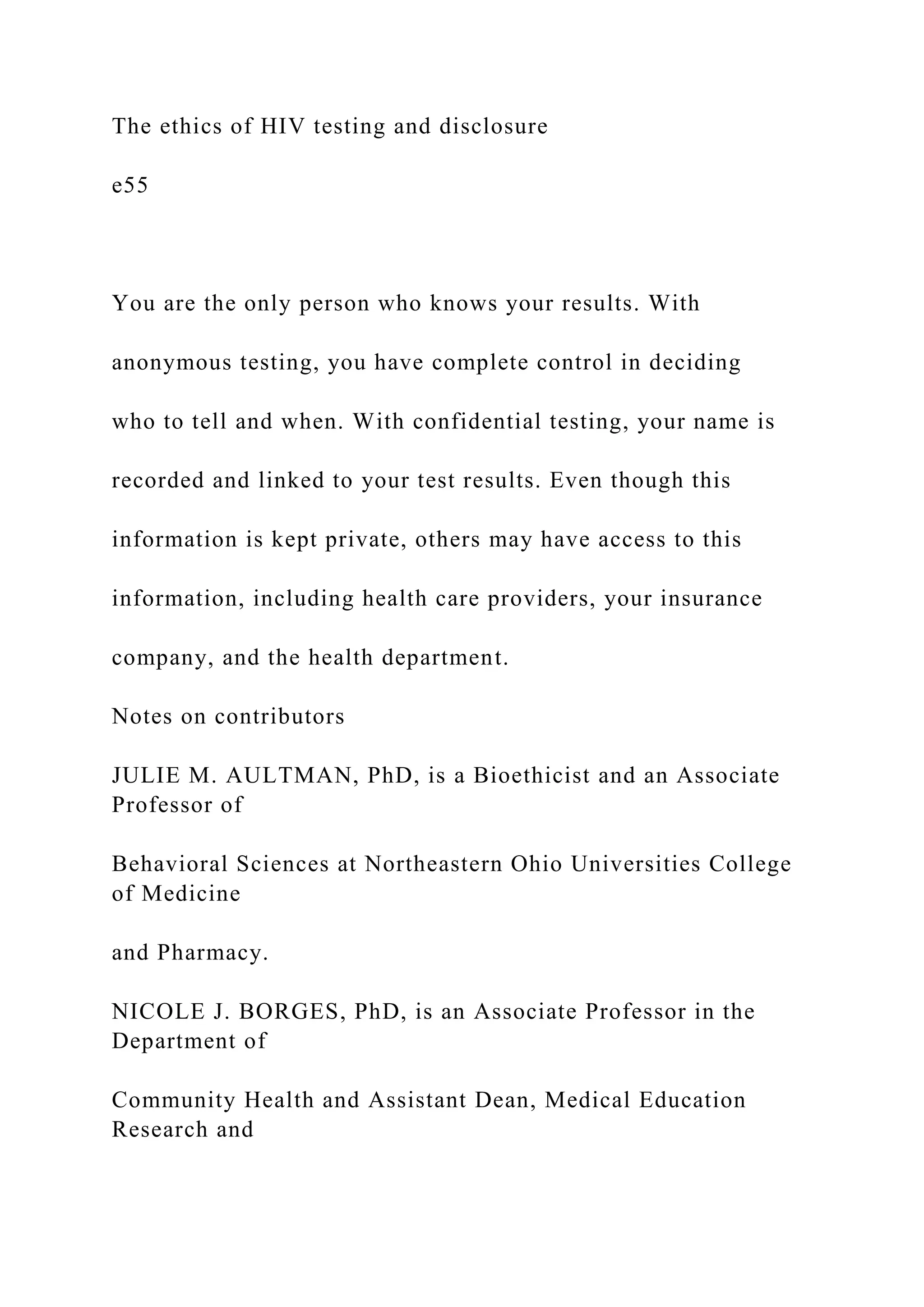 The ethics of HIV testing and disclosure
e55
You are the only person who knows your results. With
anonymous testing, you have complete control in deciding
who to tell and when. With confidential testing, your name is
recorded and linked to your test results. Even though this
information is kept private, others may have access to this
information, including health care providers, your insurance
company, and the health department.
Notes on contributors
JULIE M. AULTMAN, PhD, is a Bioethicist and an Associate
Professor of
Behavioral Sciences at Northeastern Ohio Universities College
of Medicine
and Pharmacy.
NICOLE J. BORGES, PhD, is an Associate Professor in the
Department of
Community Health and Assistant Dean, Medical Education
Research and
 