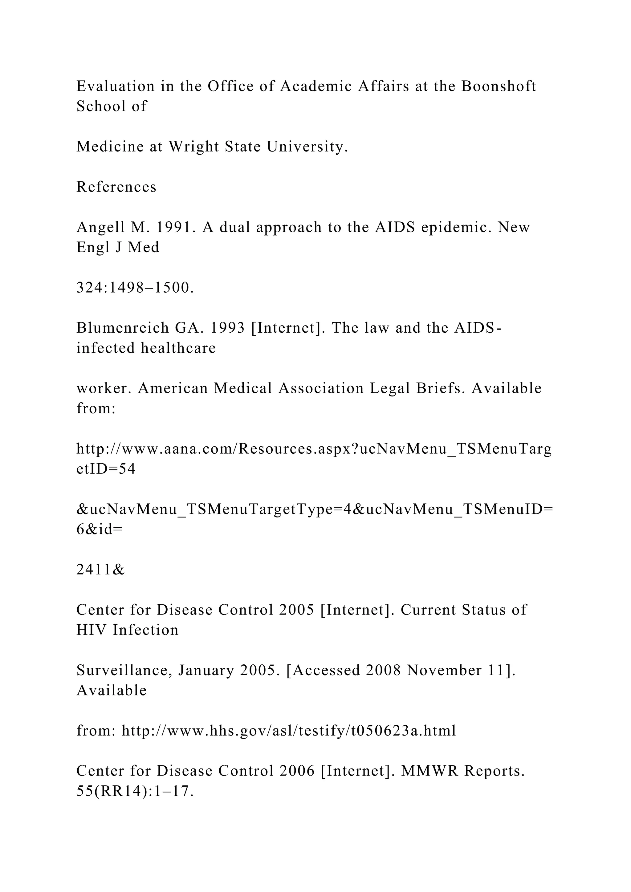 Evaluation in the Office of Academic Affairs at the Boonshoft
School of
Medicine at Wright State University.
References
Angell M. 1991. A dual approach to the AIDS epidemic. New
Engl J Med
324:1498–1500.
Blumenreich GA. 1993 [Internet]. The law and the AIDS-
infected healthcare
worker. American Medical Association Legal Briefs. Available
from:
http://www.aana.com/Resources.aspx?ucNavMenu_TSMenuTarg
etID=54
&ucNavMenu_TSMenuTargetType=4&ucNavMenu_TSMenuID=
6&id=
2411&
Center for Disease Control 2005 [Internet]. Current Status of
HIV Infection
Surveillance, January 2005. [Accessed 2008 November 11].
Available
from: http://www.hhs.gov/asl/testify/t050623a.html
Center for Disease Control 2006 [Internet]. MMWR Reports.
55(RR14):1–17.
 
