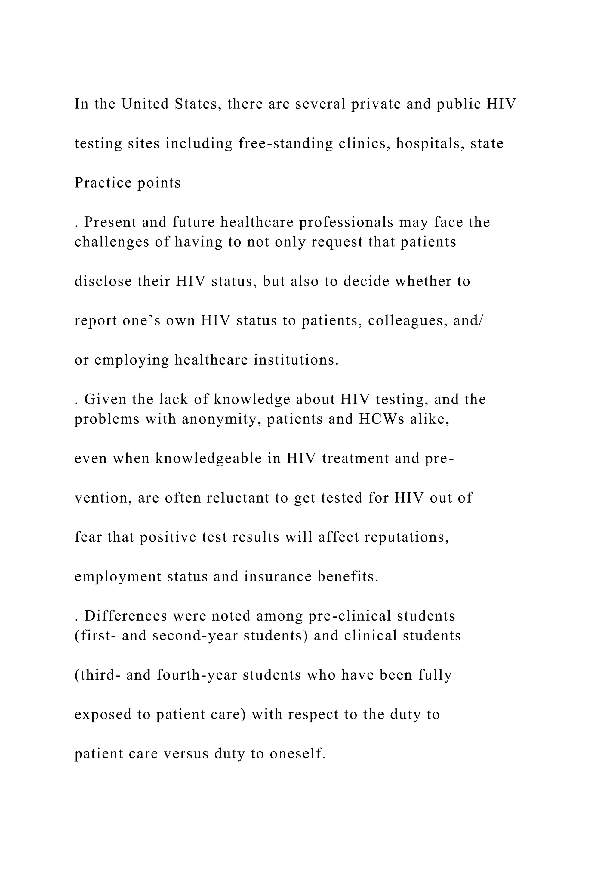 In the United States, there are several private and public HIV
testing sites including free-standing clinics, hospitals, state
Practice points
. Present and future healthcare professionals may face the
challenges of having to not only request that patients
disclose their HIV status, but also to decide whether to
report one’s own HIV status to patients, colleagues, and/
or employing healthcare institutions.
. Given the lack of knowledge about HIV testing, and the
problems with anonymity, patients and HCWs alike,
even when knowledgeable in HIV treatment and pre-
vention, are often reluctant to get tested for HIV out of
fear that positive test results will affect reputations,
employment status and insurance benefits.
. Differences were noted among pre-clinical students
(first- and second-year students) and clinical students
(third- and fourth-year students who have been fully
exposed to patient care) with respect to the duty to
patient care versus duty to oneself.
 