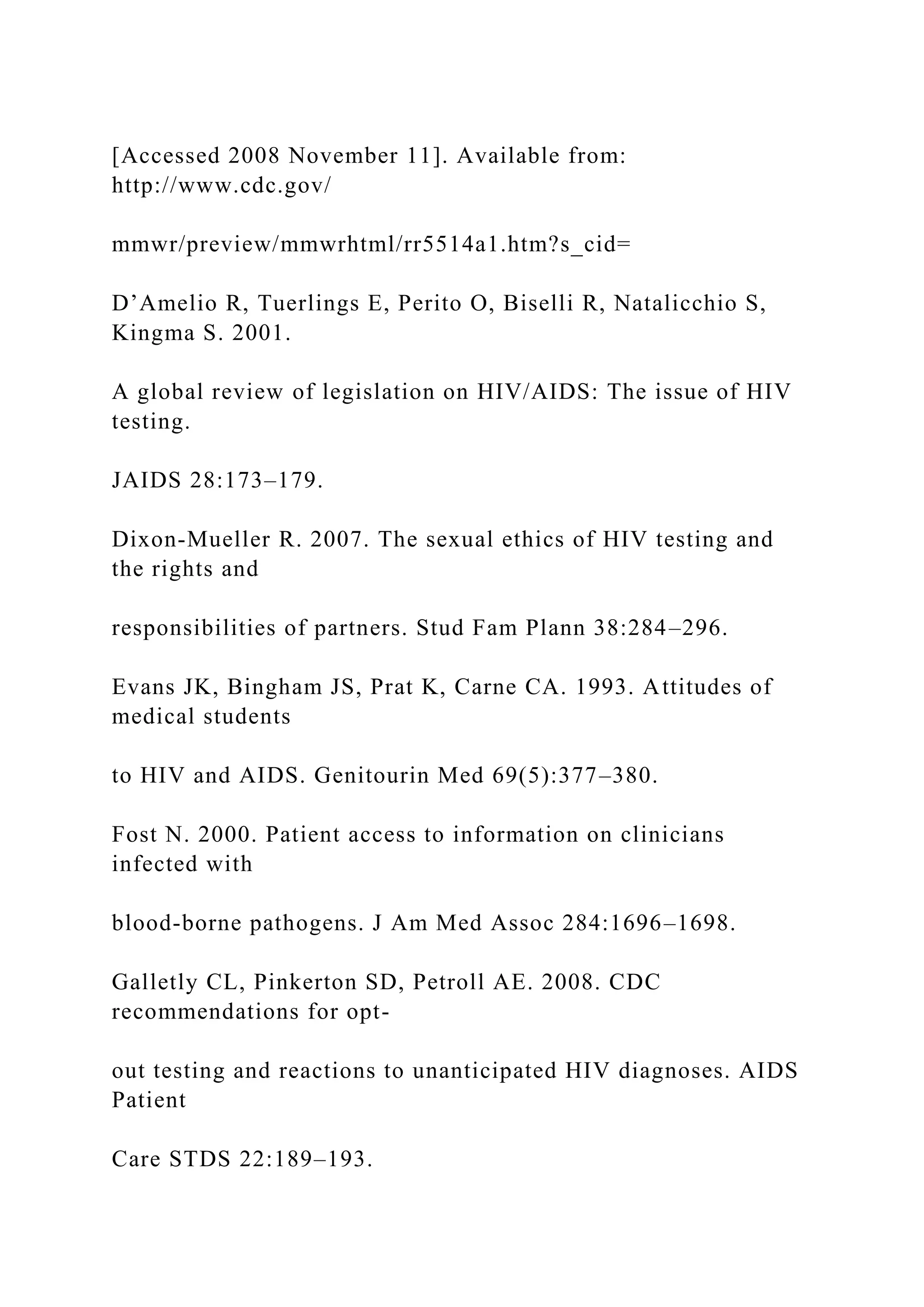 [Accessed 2008 November 11]. Available from:
http://www.cdc.gov/
mmwr/preview/mmwrhtml/rr5514a1.htm?s_cid=
D’Amelio R, Tuerlings E, Perito O, Biselli R, Natalicchio S,
Kingma S. 2001.
A global review of legislation on HIV/AIDS: The issue of HIV
testing.
JAIDS 28:173–179.
Dixon-Mueller R. 2007. The sexual ethics of HIV testing and
the rights and
responsibilities of partners. Stud Fam Plann 38:284–296.
Evans JK, Bingham JS, Prat K, Carne CA. 1993. Attitudes of
medical students
to HIV and AIDS. Genitourin Med 69(5):377–380.
Fost N. 2000. Patient access to information on clinicians
infected with
blood-borne pathogens. J Am Med Assoc 284:1696–1698.
Galletly CL, Pinkerton SD, Petroll AE. 2008. CDC
recommendations for opt-
out testing and reactions to unanticipated HIV diagnoses. AIDS
Patient
Care STDS 22:189–193.
 