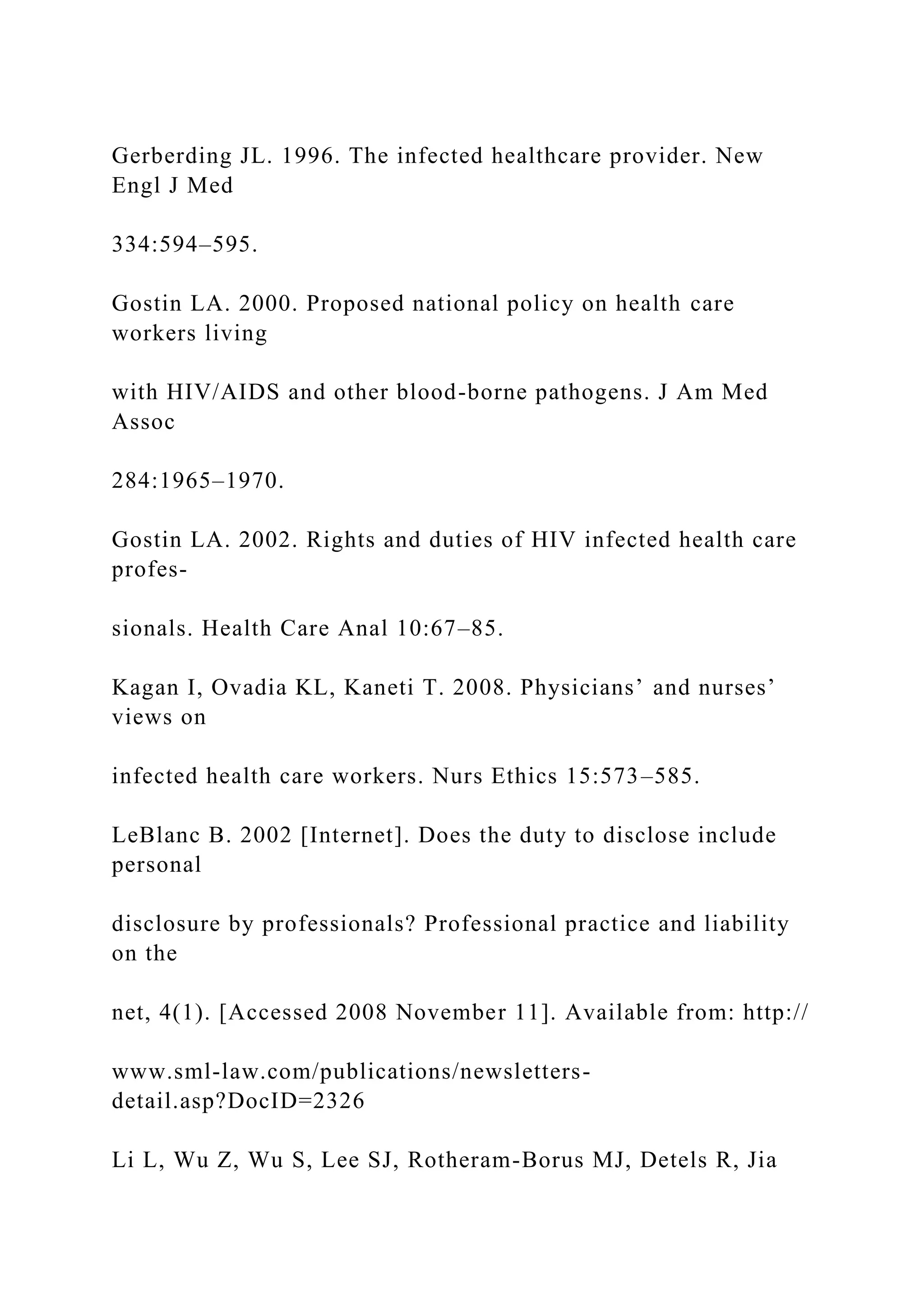 Gerberding JL. 1996. The infected healthcare provider. New
Engl J Med
334:594–595.
Gostin LA. 2000. Proposed national policy on health care
workers living
with HIV/AIDS and other blood-borne pathogens. J Am Med
Assoc
284:1965–1970.
Gostin LA. 2002. Rights and duties of HIV infected health care
profes-
sionals. Health Care Anal 10:67–85.
Kagan I, Ovadia KL, Kaneti T. 2008. Physicians’ and nurses’
views on
infected health care workers. Nurs Ethics 15:573–585.
LeBlanc B. 2002 [Internet]. Does the duty to disclose include
personal
disclosure by professionals? Professional practice and liability
on the
net, 4(1). [Accessed 2008 November 11]. Available from: http://
www.sml-law.com/publications/newsletters-
detail.asp?DocID=2326
Li L, Wu Z, Wu S, Lee SJ, Rotheram-Borus MJ, Detels R, Jia
 