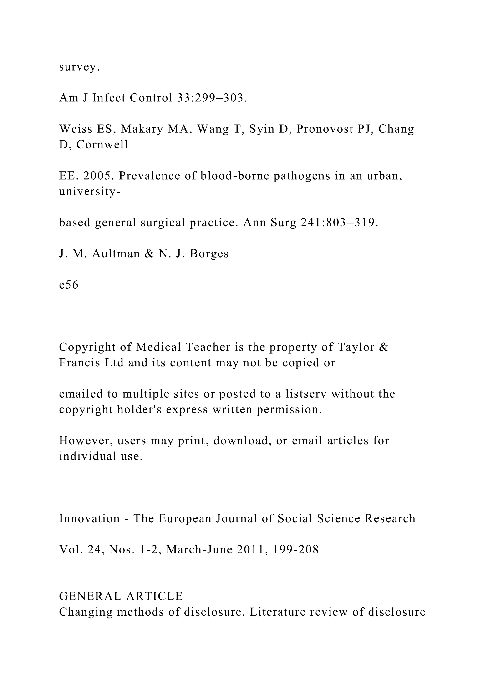 survey.
Am J Infect Control 33:299–303.
Weiss ES, Makary MA, Wang T, Syin D, Pronovost PJ, Chang
D, Cornwell
EE. 2005. Prevalence of blood-borne pathogens in an urban,
university-
based general surgical practice. Ann Surg 241:803–319.
J. M. Aultman & N. J. Borges
e56
Copyright of Medical Teacher is the property of Taylor &
Francis Ltd and its content may not be copied or
emailed to multiple sites or posted to a listserv without the
copyright holder's express written permission.
However, users may print, download, or email articles for
individual use.
Innovation - The European Journal of Social Science Research
Vol. 24, Nos. 1-2, March-June 2011, 199-208
GENERAL ARTICLE
Changing methods of disclosure. Literature review of disclosure
 