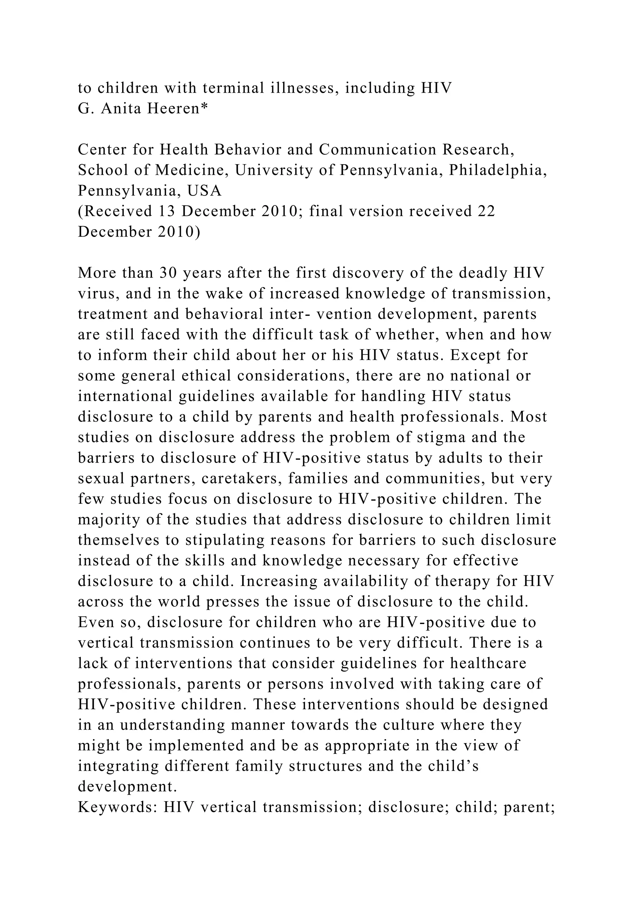 to children with terminal illnesses, including HIV
G. Anita Heeren*
Center for Health Behavior and Communication Research,
School of Medicine, University of Pennsylvania, Philadelphia,
Pennsylvania, USA
(Received 13 December 2010; final version received 22
December 2010)
More than 30 years after the first discovery of the deadly HIV
virus, and in the wake of increased knowledge of transmission,
treatment and behavioral inter- vention development, parents
are still faced with the difficult task of whether, when and how
to inform their child about her or his HIV status. Except for
some general ethical considerations, there are no national or
international guidelines available for handling HIV status
disclosure to a child by parents and health professionals. Most
studies on disclosure address the problem of stigma and the
barriers to disclosure of HIV-positive status by adults to their
sexual partners, caretakers, families and communities, but very
few studies focus on disclosure to HIV-positive children. The
majority of the studies that address disclosure to children limit
themselves to stipulating reasons for barriers to such disclosure
instead of the skills and knowledge necessary for effective
disclosure to a child. Increasing availability of therapy for HIV
across the world presses the issue of disclosure to the child.
Even so, disclosure for children who are HIV-positive due to
vertical transmission continues to be very difficult. There is a
lack of interventions that consider guidelines for healthcare
professionals, parents or persons involved with taking care of
HIV-positive children. These interventions should be designed
in an understanding manner towards the culture where they
might be implemented and be as appropriate in the view of
integrating different family structures and the child’s
development.
Keywords: HIV vertical transmission; disclosure; child; parent;
 