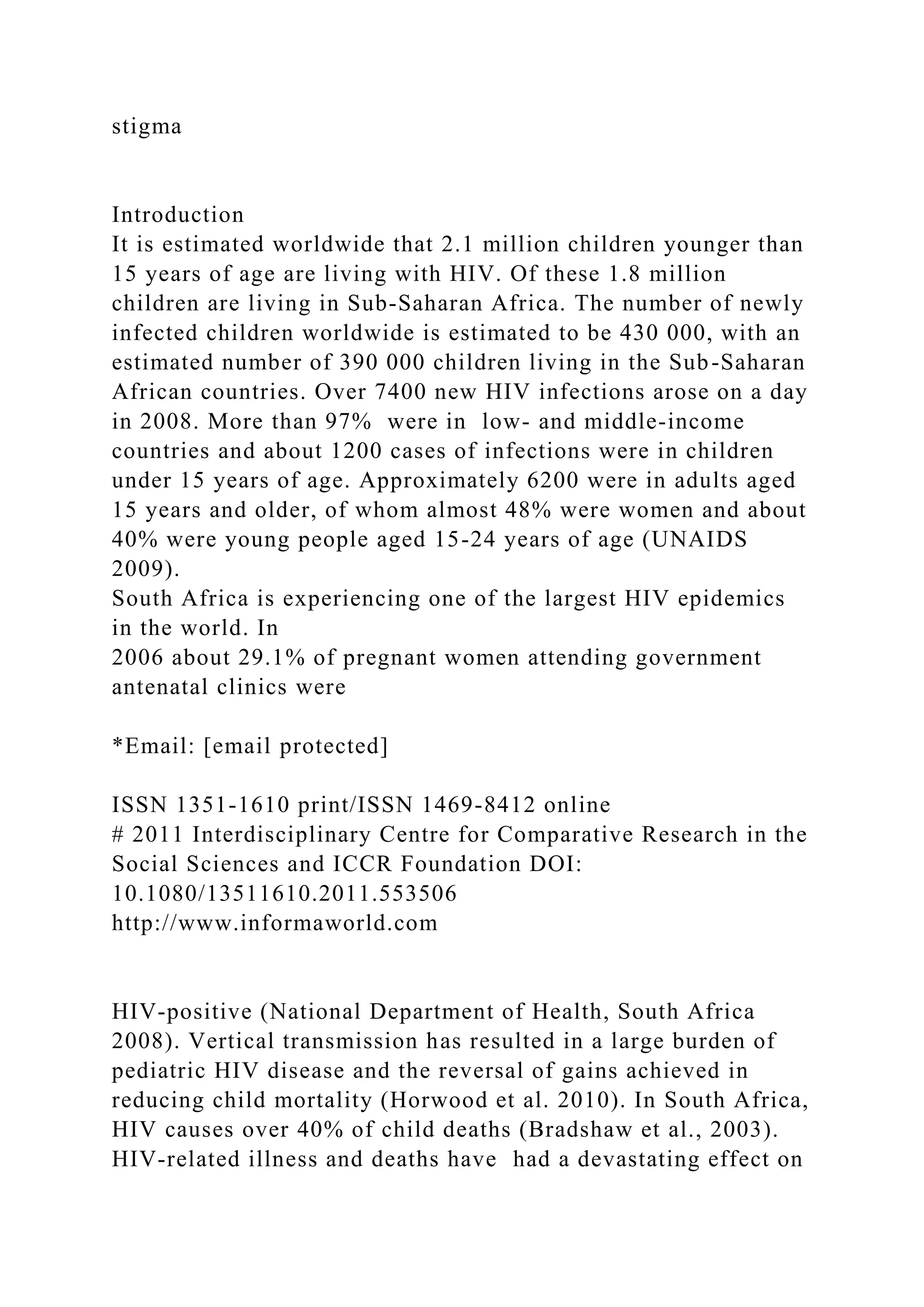 stigma
Introduction
It is estimated worldwide that 2.1 million children younger than
15 years of age are living with HIV. Of these 1.8 million
children are living in Sub-Saharan Africa. The number of newly
infected children worldwide is estimated to be 430 000, with an
estimated number of 390 000 children living in the Sub-Saharan
African countries. Over 7400 new HIV infections arose on a day
in 2008. More than 97% were in low- and middle-income
countries and about 1200 cases of infections were in children
under 15 years of age. Approximately 6200 were in adults aged
15 years and older, of whom almost 48% were women and about
40% were young people aged 15-24 years of age (UNAIDS
2009).
South Africa is experiencing one of the largest HIV epidemics
in the world. In
2006 about 29.1% of pregnant women attending government
antenatal clinics were
*Email: [email protected]
ISSN 1351-1610 print/ISSN 1469-8412 online
# 2011 Interdisciplinary Centre for Comparative Research in the
Social Sciences and ICCR Foundation DOI:
10.1080/13511610.2011.553506
http://www.informaworld.com
HIV-positive (National Department of Health, South Africa
2008). Vertical transmission has resulted in a large burden of
pediatric HIV disease and the reversal of gains achieved in
reducing child mortality (Horwood et al. 2010). In South Africa,
HIV causes over 40% of child deaths (Bradshaw et al., 2003).
HIV-related illness and deaths have had a devastating effect on
 
