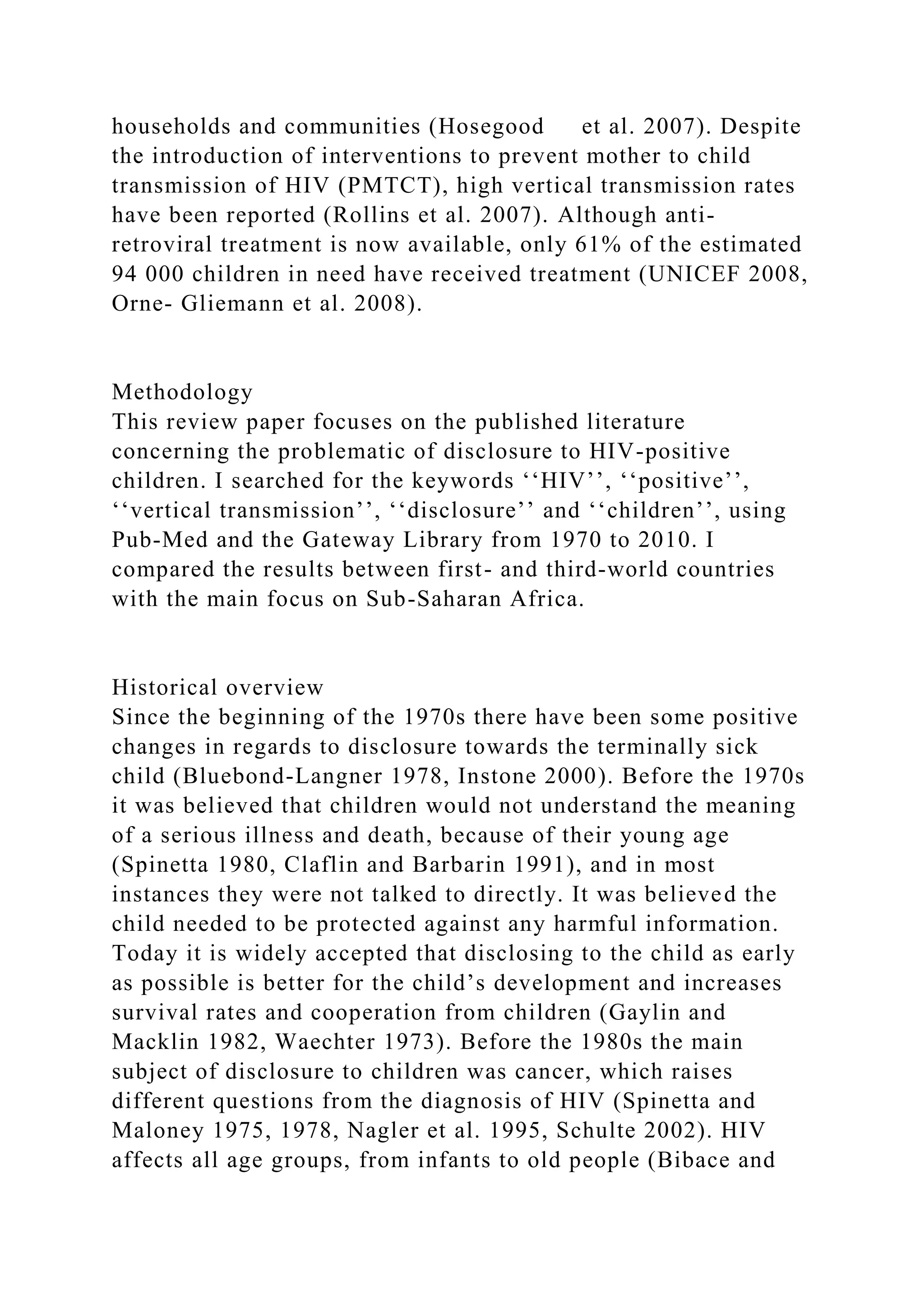 households and communities (Hosegood et al. 2007). Despite
the introduction of interventions to prevent mother to child
transmission of HIV (PMTCT), high vertical transmission rates
have been reported (Rollins et al. 2007). Although anti-
retroviral treatment is now available, only 61% of the estimated
94 000 children in need have received treatment (UNICEF 2008,
Orne- Gliemann et al. 2008).
Methodology
This review paper focuses on the published literature
concerning the problematic of disclosure to HIV-positive
children. I searched for the keywords ‘‘HIV’’, ‘‘positive’’,
‘‘vertical transmission’’, ‘‘disclosure’’ and ‘‘children’’, using
Pub-Med and the Gateway Library from 1970 to 2010. I
compared the results between first- and third-world countries
with the main focus on Sub-Saharan Africa.
Historical overview
Since the beginning of the 1970s there have been some positive
changes in regards to disclosure towards the terminally sick
child (Bluebond-Langner 1978, Instone 2000). Before the 1970s
it was believed that children would not understand the meaning
of a serious illness and death, because of their young age
(Spinetta 1980, Claflin and Barbarin 1991), and in most
instances they were not talked to directly. It was believed the
child needed to be protected against any harmful information.
Today it is widely accepted that disclosing to the child as early
as possible is better for the child’s development and increases
survival rates and cooperation from children (Gaylin and
Macklin 1982, Waechter 1973). Before the 1980s the main
subject of disclosure to children was cancer, which raises
different questions from the diagnosis of HIV (Spinetta and
Maloney 1975, 1978, Nagler et al. 1995, Schulte 2002). HIV
affects all age groups, from infants to old people (Bibace and
 