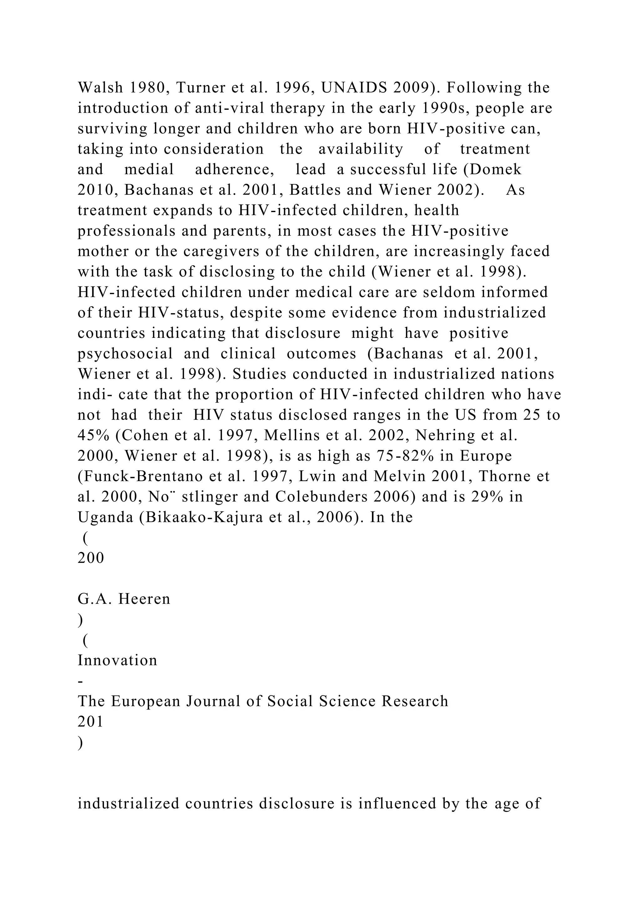 Walsh 1980, Turner et al. 1996, UNAIDS 2009). Following the
introduction of anti-viral therapy in the early 1990s, people are
surviving longer and children who are born HIV-positive can,
taking into consideration the availability of treatment
and medial adherence, lead a successful life (Domek
2010, Bachanas et al. 2001, Battles and Wiener 2002). As
treatment expands to HIV-infected children, health
professionals and parents, in most cases the HIV-positive
mother or the caregivers of the children, are increasingly faced
with the task of disclosing to the child (Wiener et al. 1998).
HIV-infected children under medical care are seldom informed
of their HIV-status, despite some evidence from industrialized
countries indicating that disclosure might have positive
psychosocial and clinical outcomes (Bachanas et al. 2001,
Wiener et al. 1998). Studies conducted in industrialized nations
indi- cate that the proportion of HIV-infected children who have
not had their HIV status disclosed ranges in the US from 25 to
45% (Cohen et al. 1997, Mellins et al. 2002, Nehring et al.
2000, Wiener et al. 1998), is as high as 75-82% in Europe
(Funck-Brentano et al. 1997, Lwin and Melvin 2001, Thorne et
al. 2000, No¨ stlinger and Colebunders 2006) and is 29% in
Uganda (Bikaako-Kajura et al., 2006). In the
(
200
G.A. Heeren
)
(
Innovation
-
The European Journal of Social Science Research
201
)
industrialized countries disclosure is influenced by the age of
 