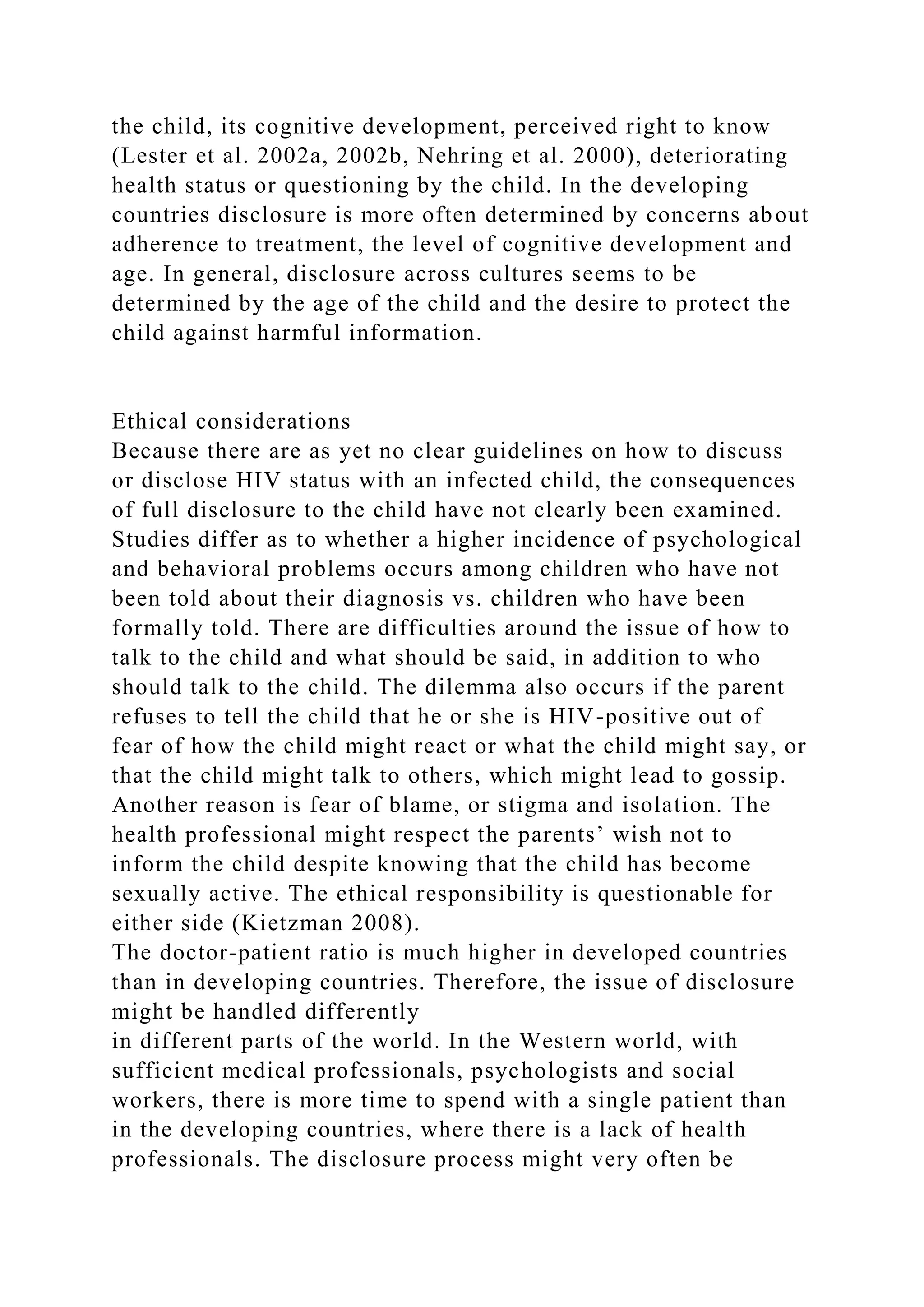 the child, its cognitive development, perceived right to know
(Lester et al. 2002a, 2002b, Nehring et al. 2000), deteriorating
health status or questioning by the child. In the developing
countries disclosure is more often determined by concerns about
adherence to treatment, the level of cognitive development and
age. In general, disclosure across cultures seems to be
determined by the age of the child and the desire to protect the
child against harmful information.
Ethical considerations
Because there are as yet no clear guidelines on how to discuss
or disclose HIV status with an infected child, the consequences
of full disclosure to the child have not clearly been examined.
Studies differ as to whether a higher incidence of psychological
and behavioral problems occurs among children who have not
been told about their diagnosis vs. children who have been
formally told. There are difficulties around the issue of how to
talk to the child and what should be said, in addition to who
should talk to the child. The dilemma also occurs if the parent
refuses to tell the child that he or she is HIV-positive out of
fear of how the child might react or what the child might say, or
that the child might talk to others, which might lead to gossip.
Another reason is fear of blame, or stigma and isolation. The
health professional might respect the parents’ wish not to
inform the child despite knowing that the child has become
sexually active. The ethical responsibility is questionable for
either side (Kietzman 2008).
The doctor-patient ratio is much higher in developed countries
than in developing countries. Therefore, the issue of disclosure
might be handled differently
in different parts of the world. In the Western world, with
sufficient medical professionals, psychologists and social
workers, there is more time to spend with a single patient than
in the developing countries, where there is a lack of health
professionals. The disclosure process might very often be
 