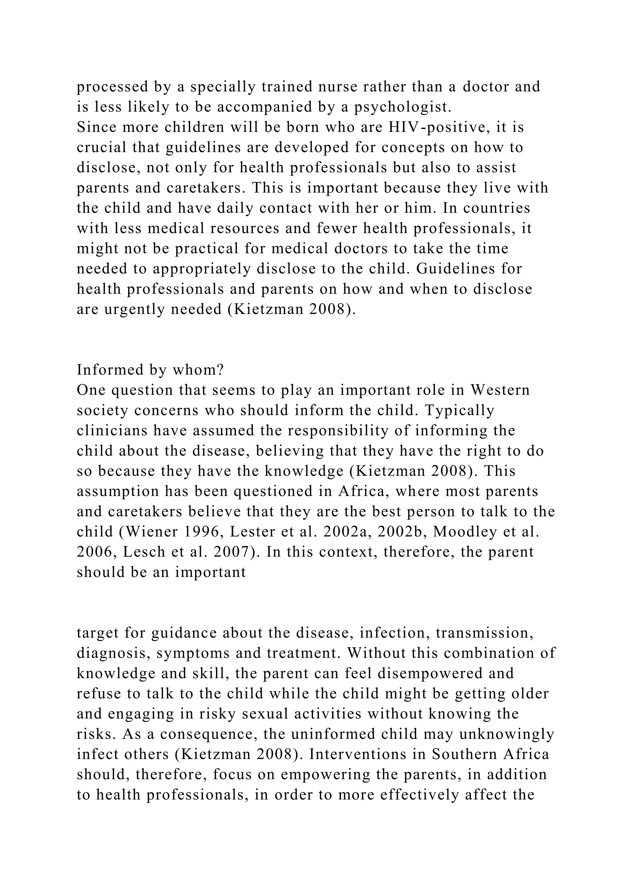processed by a specially trained nurse rather than a doctor and
is less likely to be accompanied by a psychologist.
Since more children will be born who are HIV-positive, it is
crucial that guidelines are developed for concepts on how to
disclose, not only for health professionals but also to assist
parents and caretakers. This is important because they live with
the child and have daily contact with her or him. In countries
with less medical resources and fewer health professionals, it
might not be practical for medical doctors to take the time
needed to appropriately disclose to the child. Guidelines for
health professionals and parents on how and when to disclose
are urgently needed (Kietzman 2008).
Informed by whom?
One question that seems to play an important role in Western
society concerns who should inform the child. Typically
clinicians have assumed the responsibility of informing the
child about the disease, believing that they have the right to do
so because they have the knowledge (Kietzman 2008). This
assumption has been questioned in Africa, where most parents
and caretakers believe that they are the best person to talk to the
child (Wiener 1996, Lester et al. 2002a, 2002b, Moodley et al.
2006, Lesch et al. 2007). In this context, therefore, the parent
should be an important
target for guidance about the disease, infection, transmission,
diagnosis, symptoms and treatment. Without this combination of
knowledge and skill, the parent can feel disempowered and
refuse to talk to the child while the child might be getting older
and engaging in risky sexual activities without knowing the
risks. As a consequence, the uninformed child may unknowingly
infect others (Kietzman 2008). Interventions in Southern Africa
should, therefore, focus on empowering the parents, in addition
to health professionals, in order to more effectively affect the
 