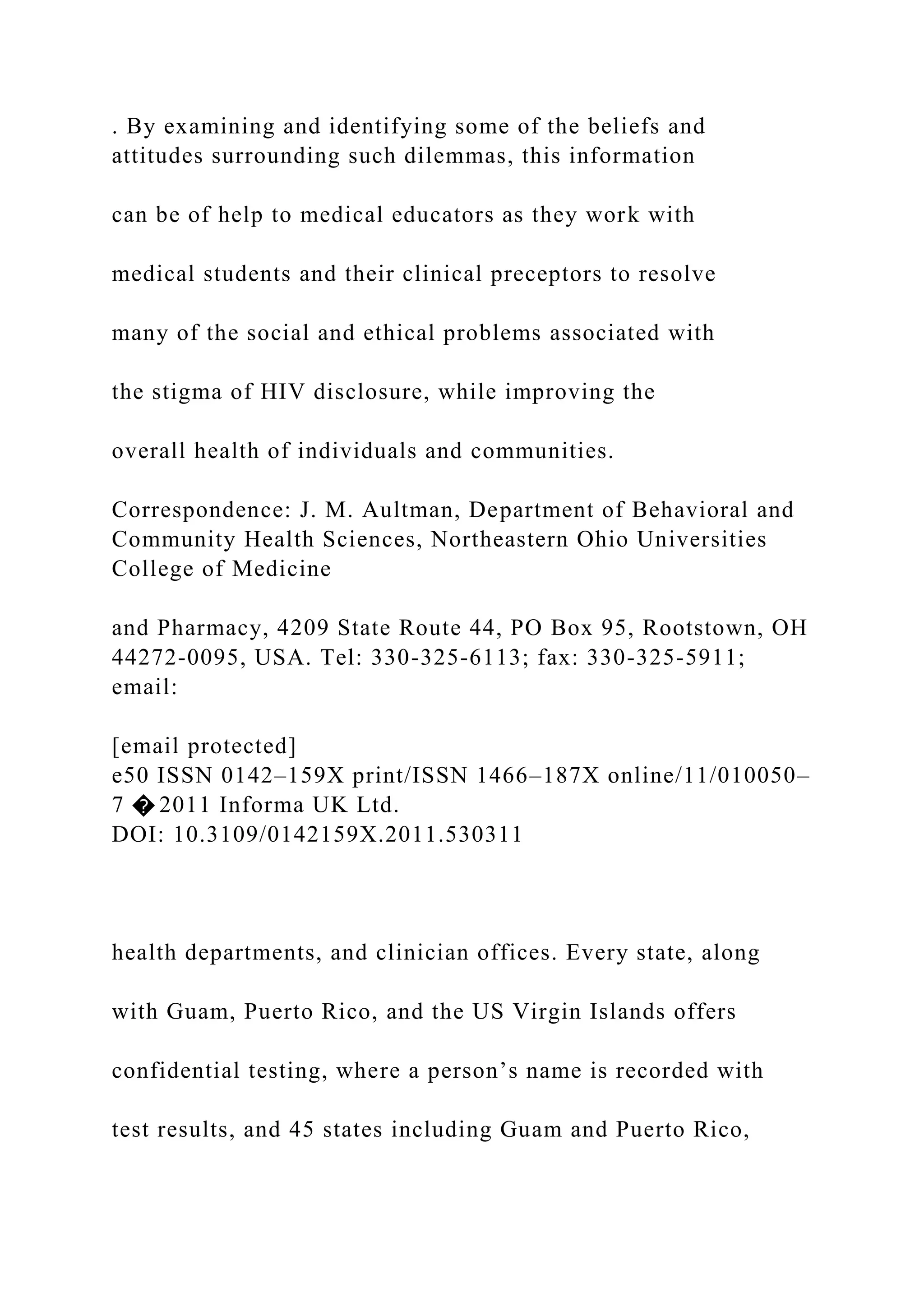 . By examining and identifying some of the beliefs and
attitudes surrounding such dilemmas, this information
can be of help to medical educators as they work with
medical students and their clinical preceptors to resolve
many of the social and ethical problems associated with
the stigma of HIV disclosure, while improving the
overall health of individuals and communities.
Correspondence: J. M. Aultman, Department of Behavioral and
Community Health Sciences, Northeastern Ohio Universities
College of Medicine
and Pharmacy, 4209 State Route 44, PO Box 95, Rootstown, OH
44272-0095, USA. Tel: 330-325-6113; fax: 330-325-5911;
email:
[email protected]
e50 ISSN 0142–159X print/ISSN 1466–187X online/11/010050–
7 � 2011 Informa UK Ltd.
DOI: 10.3109/0142159X.2011.530311
health departments, and clinician offices. Every state, along
with Guam, Puerto Rico, and the US Virgin Islands offers
confidential testing, where a person’s name is recorded with
test results, and 45 states including Guam and Puerto Rico,
 