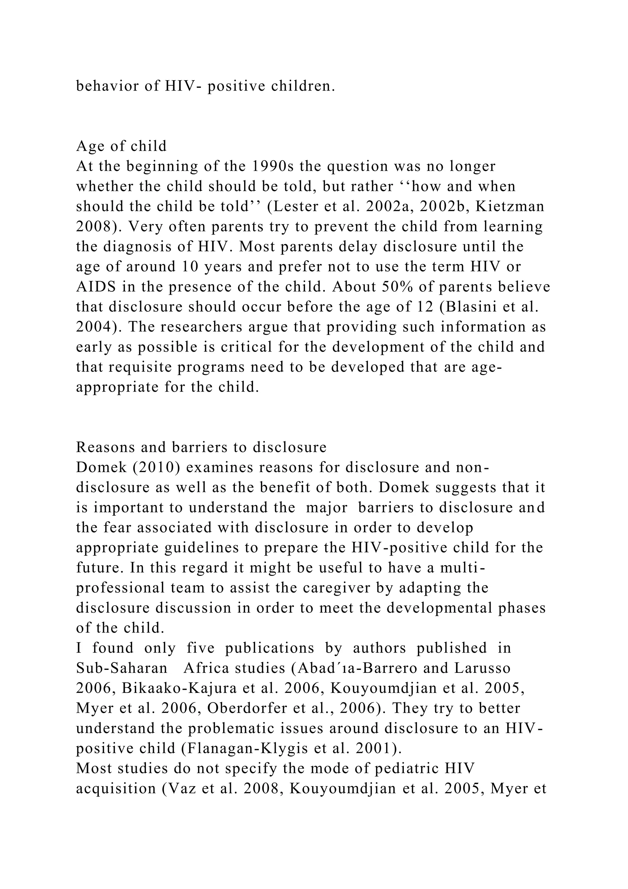 behavior of HIV- positive children.
Age of child
At the beginning of the 1990s the question was no longer
whether the child should be told, but rather ‘‘how and when
should the child be told’’ (Lester et al. 2002a, 2002b, Kietzman
2008). Very often parents try to prevent the child from learning
the diagnosis of HIV. Most parents delay disclosure until the
age of around 10 years and prefer not to use the term HIV or
AIDS in the presence of the child. About 50% of parents believe
that disclosure should occur before the age of 12 (Blasini et al.
2004). The researchers argue that providing such information as
early as possible is critical for the development of the child and
that requisite programs need to be developed that are age-
appropriate for the child.
Reasons and barriers to disclosure
Domek (2010) examines reasons for disclosure and non-
disclosure as well as the benefit of both. Domek suggests that it
is important to understand the major barriers to disclosure and
the fear associated with disclosure in order to develop
appropriate guidelines to prepare the HIV-positive child for the
future. In this regard it might be useful to have a multi-
professional team to assist the caregiver by adapting the
disclosure discussion in order to meet the developmental phases
of the child.
I found only five publications by authors published in
Sub-Saharan Africa studies (Abad´ıa-Barrero and Larusso
2006, Bikaako-Kajura et al. 2006, Kouyoumdjian et al. 2005,
Myer et al. 2006, Oberdorfer et al., 2006). They try to better
understand the problematic issues around disclosure to an HIV-
positive child (Flanagan-Klygis et al. 2001).
Most studies do not specify the mode of pediatric HIV
acquisition (Vaz et al. 2008, Kouyoumdjian et al. 2005, Myer et
 
