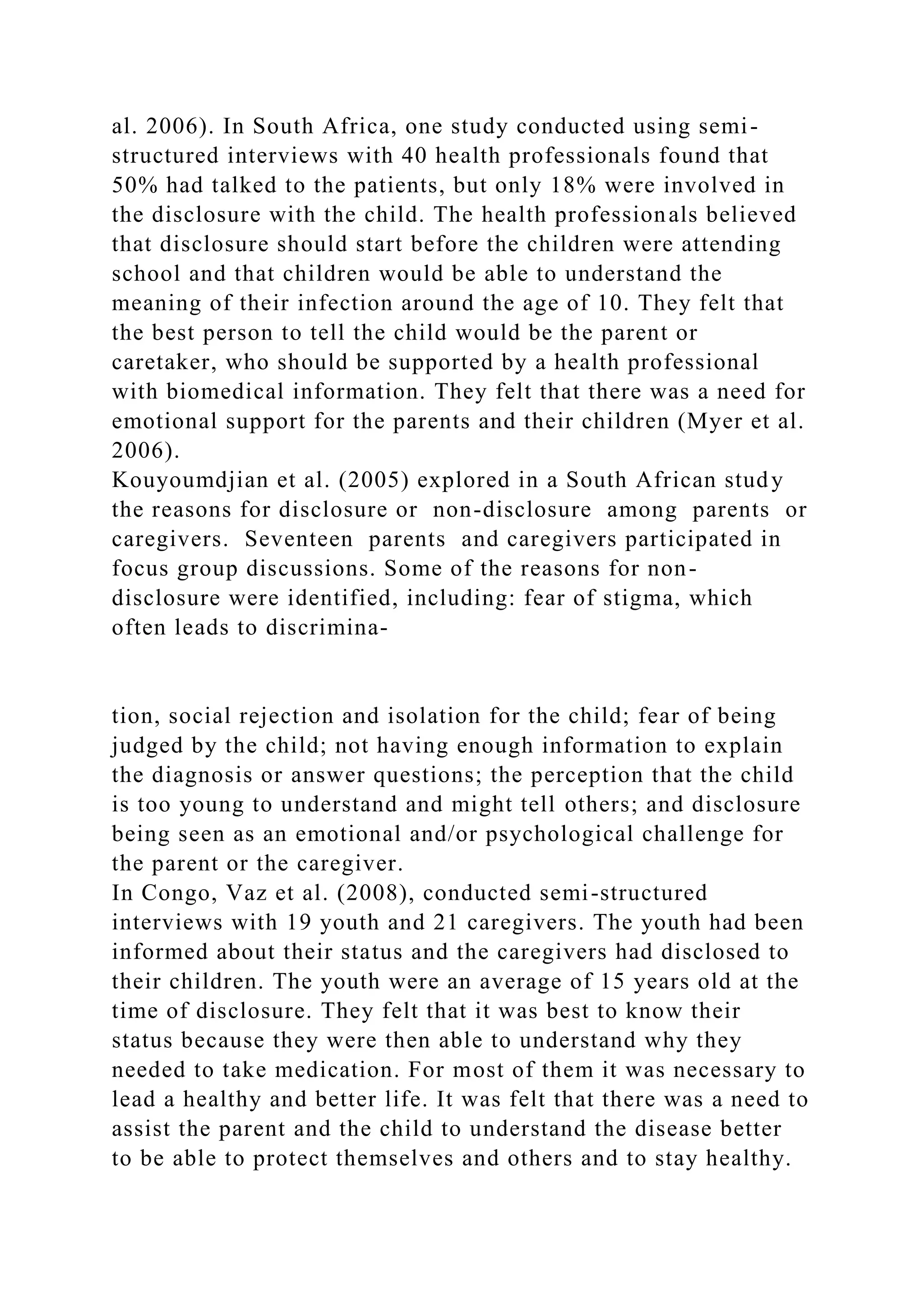 al. 2006). In South Africa, one study conducted using semi-
structured interviews with 40 health professionals found that
50% had talked to the patients, but only 18% were involved in
the disclosure with the child. The health professionals believed
that disclosure should start before the children were attending
school and that children would be able to understand the
meaning of their infection around the age of 10. They felt that
the best person to tell the child would be the parent or
caretaker, who should be supported by a health professional
with biomedical information. They felt that there was a need for
emotional support for the parents and their children (Myer et al.
2006).
Kouyoumdjian et al. (2005) explored in a South African study
the reasons for disclosure or non-disclosure among parents or
caregivers. Seventeen parents and caregivers participated in
focus group discussions. Some of the reasons for non-
disclosure were identified, including: fear of stigma, which
often leads to discrimina-
tion, social rejection and isolation for the child; fear of being
judged by the child; not having enough information to explain
the diagnosis or answer questions; the perception that the child
is too young to understand and might tell others; and disclosure
being seen as an emotional and/or psychological challenge for
the parent or the caregiver.
In Congo, Vaz et al. (2008), conducted semi-structured
interviews with 19 youth and 21 caregivers. The youth had been
informed about their status and the caregivers had disclosed to
their children. The youth were an average of 15 years old at the
time of disclosure. They felt that it was best to know their
status because they were then able to understand why they
needed to take medication. For most of them it was necessary to
lead a healthy and better life. It was felt that there was a need to
assist the parent and the child to understand the disease better
to be able to protect themselves and others and to stay healthy.
 