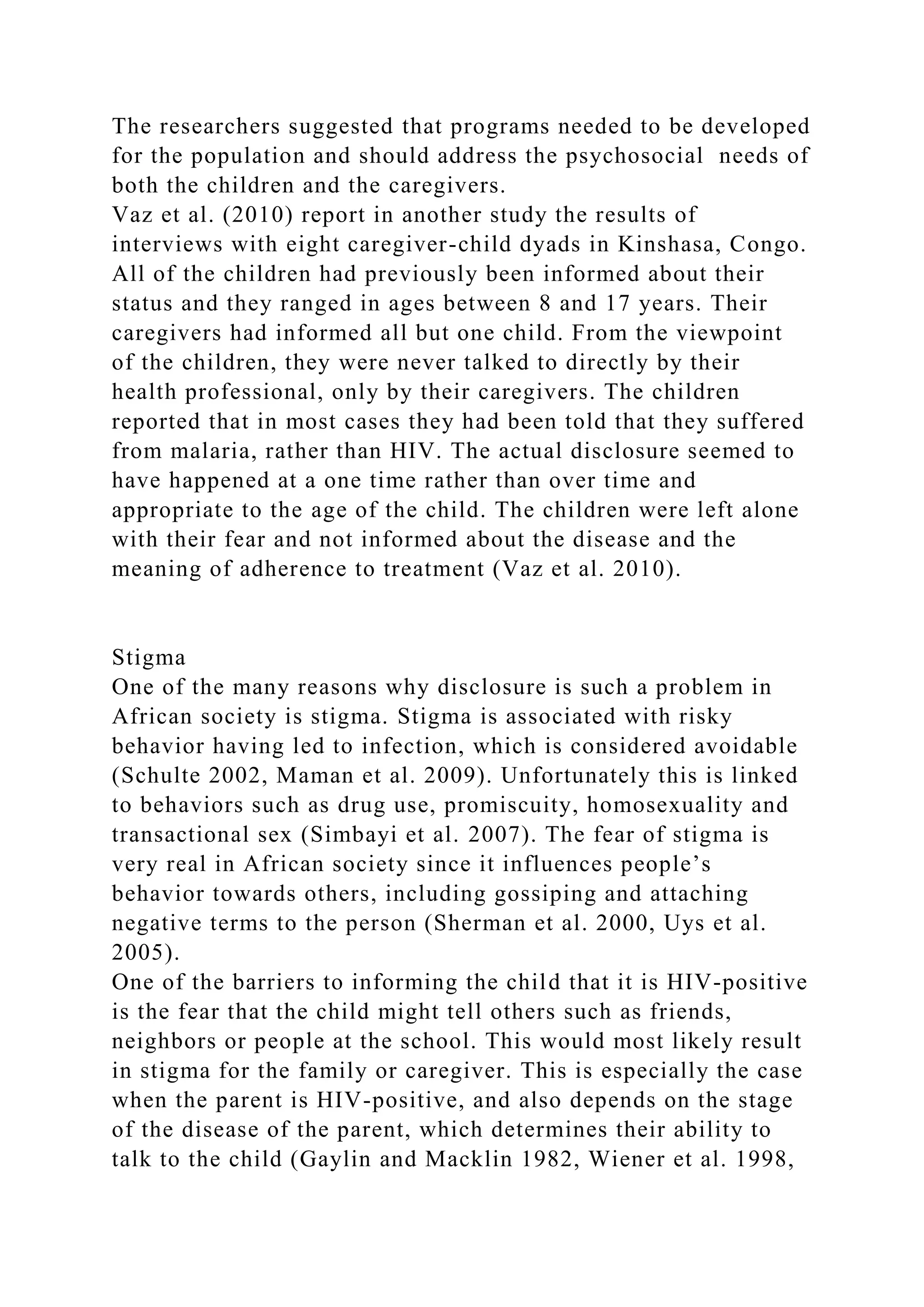 The researchers suggested that programs needed to be developed
for the population and should address the psychosocial needs of
both the children and the caregivers.
Vaz et al. (2010) report in another study the results of
interviews with eight caregiver-child dyads in Kinshasa, Congo.
All of the children had previously been informed about their
status and they ranged in ages between 8 and 17 years. Their
caregivers had informed all but one child. From the viewpoint
of the children, they were never talked to directly by their
health professional, only by their caregivers. The children
reported that in most cases they had been told that they suffered
from malaria, rather than HIV. The actual disclosure seemed to
have happened at a one time rather than over time and
appropriate to the age of the child. The children were left alone
with their fear and not informed about the disease and the
meaning of adherence to treatment (Vaz et al. 2010).
Stigma
One of the many reasons why disclosure is such a problem in
African society is stigma. Stigma is associated with risky
behavior having led to infection, which is considered avoidable
(Schulte 2002, Maman et al. 2009). Unfortunately this is linked
to behaviors such as drug use, promiscuity, homosexuality and
transactional sex (Simbayi et al. 2007). The fear of stigma is
very real in African society since it influences people’s
behavior towards others, including gossiping and attaching
negative terms to the person (Sherman et al. 2000, Uys et al.
2005).
One of the barriers to informing the child that it is HIV-positive
is the fear that the child might tell others such as friends,
neighbors or people at the school. This would most likely result
in stigma for the family or caregiver. This is especially the case
when the parent is HIV-positive, and also depends on the stage
of the disease of the parent, which determines their ability to
talk to the child (Gaylin and Macklin 1982, Wiener et al. 1998,
 