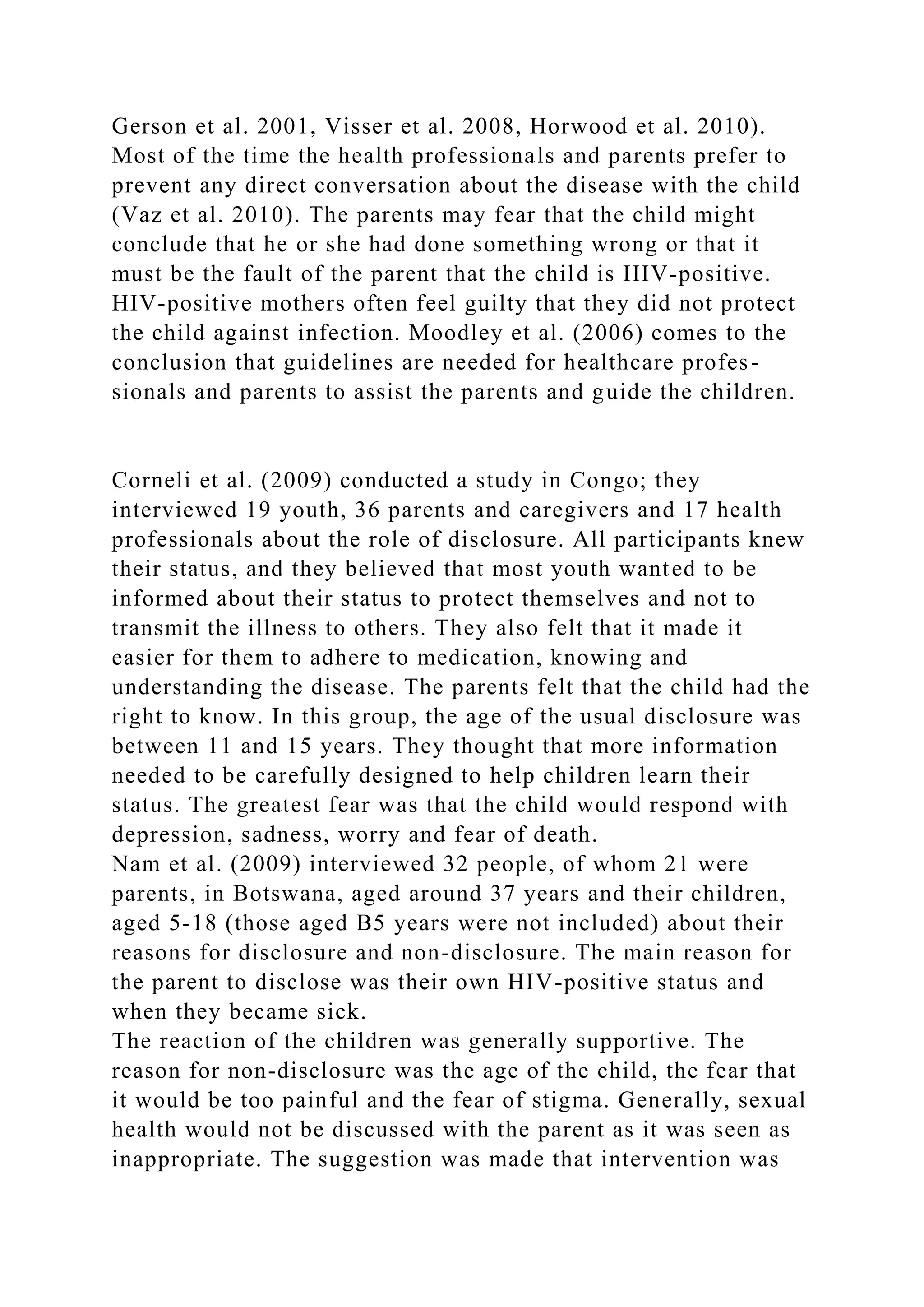 Gerson et al. 2001, Visser et al. 2008, Horwood et al. 2010).
Most of the time the health professionals and parents prefer to
prevent any direct conversation about the disease with the child
(Vaz et al. 2010). The parents may fear that the child might
conclude that he or she had done something wrong or that it
must be the fault of the parent that the child is HIV-positive.
HIV-positive mothers often feel guilty that they did not protect
the child against infection. Moodley et al. (2006) comes to the
conclusion that guidelines are needed for healthcare profes-
sionals and parents to assist the parents and guide the children.
Corneli et al. (2009) conducted a study in Congo; they
interviewed 19 youth, 36 parents and caregivers and 17 health
professionals about the role of disclosure. All participants knew
their status, and they believed that most youth wanted to be
informed about their status to protect themselves and not to
transmit the illness to others. They also felt that it made it
easier for them to adhere to medication, knowing and
understanding the disease. The parents felt that the child had the
right to know. In this group, the age of the usual disclosure was
between 11 and 15 years. They thought that more information
needed to be carefully designed to help children learn their
status. The greatest fear was that the child would respond with
depression, sadness, worry and fear of death.
Nam et al. (2009) interviewed 32 people, of whom 21 were
parents, in Botswana, aged around 37 years and their children,
aged 5-18 (those aged B5 years were not included) about their
reasons for disclosure and non-disclosure. The main reason for
the parent to disclose was their own HIV-positive status and
when they became sick.
The reaction of the children was generally supportive. The
reason for non-disclosure was the age of the child, the fear that
it would be too painful and the fear of stigma. Generally, sexual
health would not be discussed with the parent as it was seen as
inappropriate. The suggestion was made that intervention was
 