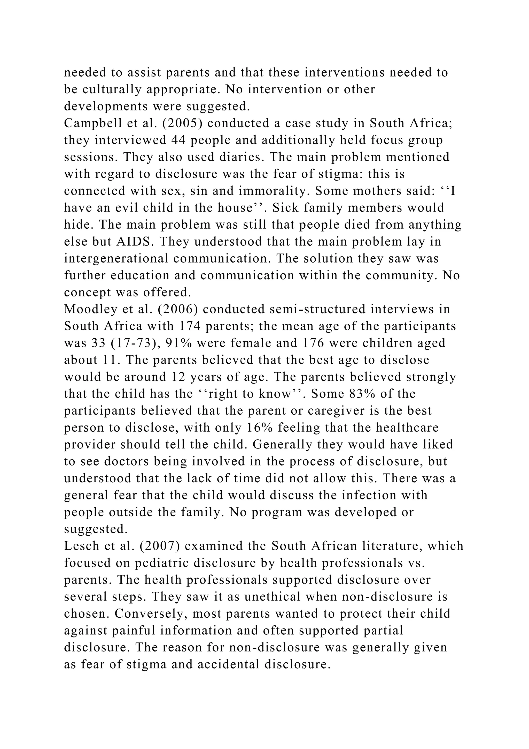 needed to assist parents and that these interventions needed to
be culturally appropriate. No intervention or other
developments were suggested.
Campbell et al. (2005) conducted a case study in South Africa;
they interviewed 44 people and additionally held focus group
sessions. They also used diaries. The main problem mentioned
with regard to disclosure was the fear of stigma: this is
connected with sex, sin and immorality. Some mothers said: ‘‘I
have an evil child in the house’’. Sick family members would
hide. The main problem was still that people died from anything
else but AIDS. They understood that the main problem lay in
intergenerational communication. The solution they saw was
further education and communication within the community. No
concept was offered.
Moodley et al. (2006) conducted semi-structured interviews in
South Africa with 174 parents; the mean age of the participants
was 33 (17-73), 91% were female and 176 were children aged
about 11. The parents believed that the best age to disclose
would be around 12 years of age. The parents believed strongly
that the child has the ‘‘right to know’’. Some 83% of the
participants believed that the parent or caregiver is the best
person to disclose, with only 16% feeling that the healthcare
provider should tell the child. Generally they would have liked
to see doctors being involved in the process of disclosure, but
understood that the lack of time did not allow this. There was a
general fear that the child would discuss the infection with
people outside the family. No program was developed or
suggested.
Lesch et al. (2007) examined the South African literature, which
focused on pediatric disclosure by health professionals vs.
parents. The health professionals supported disclosure over
several steps. They saw it as unethical when non-disclosure is
chosen. Conversely, most parents wanted to protect their child
against painful information and often supported partial
disclosure. The reason for non-disclosure was generally given
as fear of stigma and accidental disclosure.
 