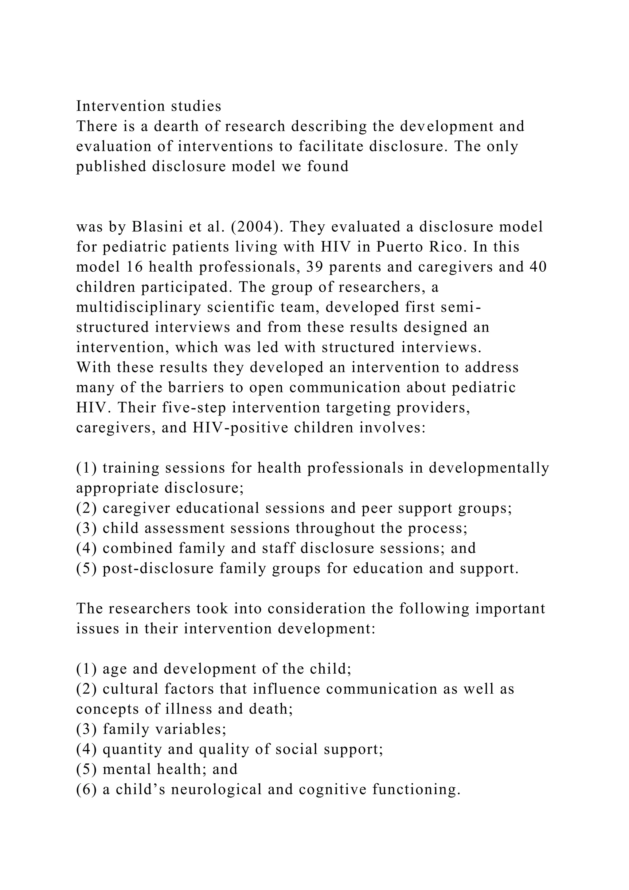 Intervention studies
There is a dearth of research describing the development and
evaluation of interventions to facilitate disclosure. The only
published disclosure model we found
was by Blasini et al. (2004). They evaluated a disclosure model
for pediatric patients living with HIV in Puerto Rico. In this
model 16 health professionals, 39 parents and caregivers and 40
children participated. The group of researchers, a
multidisciplinary scientific team, developed first semi-
structured interviews and from these results designed an
intervention, which was led with structured interviews.
With these results they developed an intervention to address
many of the barriers to open communication about pediatric
HIV. Their five-step intervention targeting providers,
caregivers, and HIV-positive children involves:
(1) training sessions for health professionals in developmentally
appropriate disclosure;
(2) caregiver educational sessions and peer support groups;
(3) child assessment sessions throughout the process;
(4) combined family and staff disclosure sessions; and
(5) post-disclosure family groups for education and support.
The researchers took into consideration the following important
issues in their intervention development:
(1) age and development of the child;
(2) cultural factors that influence communication as well as
concepts of illness and death;
(3) family variables;
(4) quantity and quality of social support;
(5) mental health; and
(6) a child’s neurological and cognitive functioning.
 