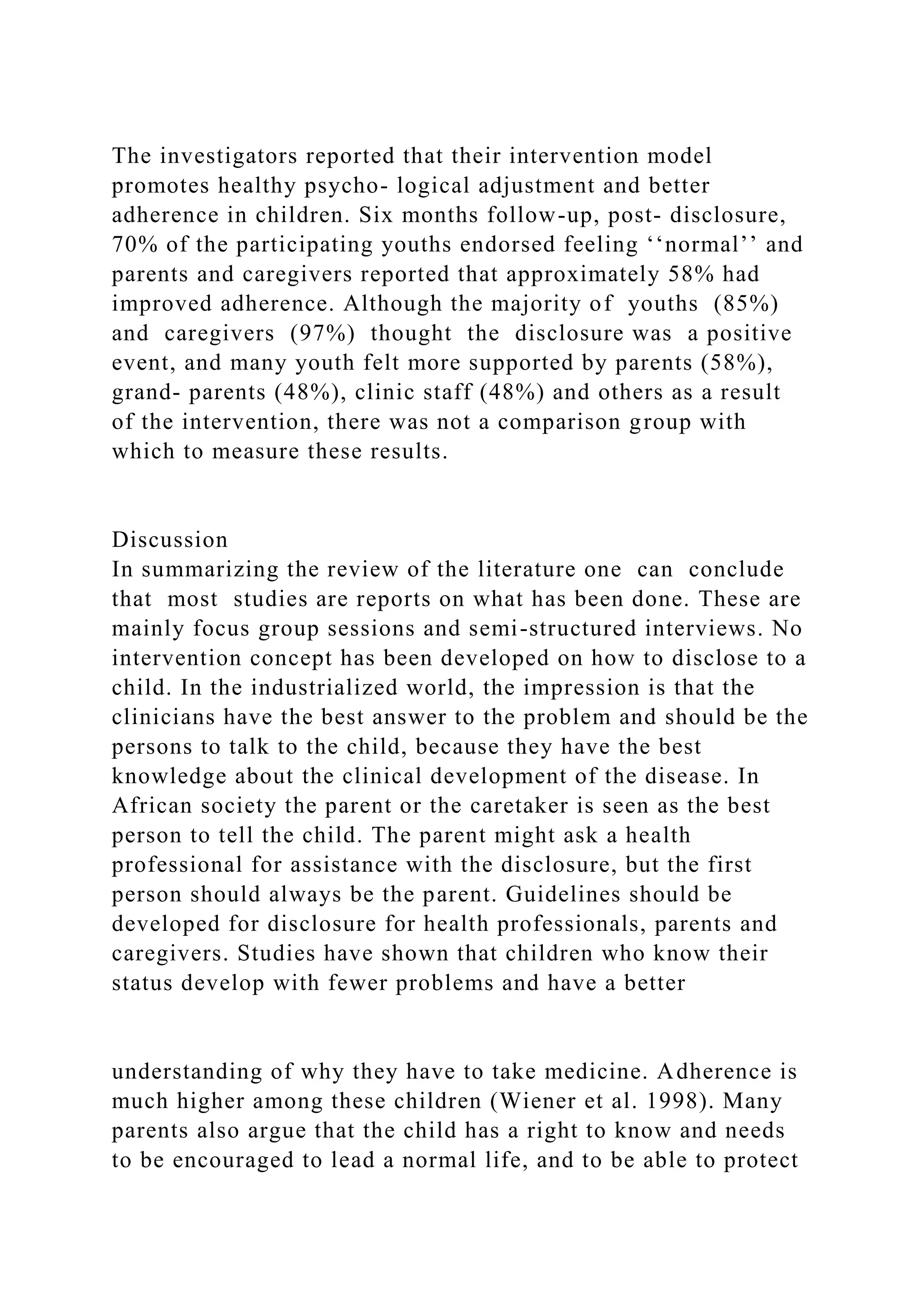 The investigators reported that their intervention model
promotes healthy psycho- logical adjustment and better
adherence in children. Six months follow-up, post- disclosure,
70% of the participating youths endorsed feeling ‘‘normal’’ and
parents and caregivers reported that approximately 58% had
improved adherence. Although the majority of youths (85%)
and caregivers (97%) thought the disclosure was a positive
event, and many youth felt more supported by parents (58%),
grand- parents (48%), clinic staff (48%) and others as a result
of the intervention, there was not a comparison group with
which to measure these results.
Discussion
In summarizing the review of the literature one can conclude
that most studies are reports on what has been done. These are
mainly focus group sessions and semi-structured interviews. No
intervention concept has been developed on how to disclose to a
child. In the industrialized world, the impression is that the
clinicians have the best answer to the problem and should be the
persons to talk to the child, because they have the best
knowledge about the clinical development of the disease. In
African society the parent or the caretaker is seen as the best
person to tell the child. The parent might ask a health
professional for assistance with the disclosure, but the first
person should always be the parent. Guidelines should be
developed for disclosure for health professionals, parents and
caregivers. Studies have shown that children who know their
status develop with fewer problems and have a better
understanding of why they have to take medicine. Adherence is
much higher among these children (Wiener et al. 1998). Many
parents also argue that the child has a right to know and needs
to be encouraged to lead a normal life, and to be able to protect
 