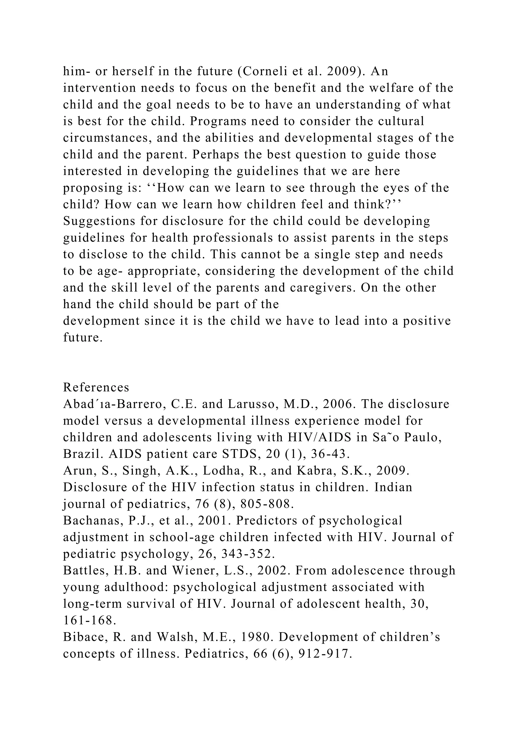 him- or herself in the future (Corneli et al. 2009). An
intervention needs to focus on the benefit and the welfare of the
child and the goal needs to be to have an understanding of what
is best for the child. Programs need to consider the cultural
circumstances, and the abilities and developmental stages of the
child and the parent. Perhaps the best question to guide those
interested in developing the guidelines that we are here
proposing is: ‘‘How can we learn to see through the eyes of the
child? How can we learn how children feel and think?’’
Suggestions for disclosure for the child could be developing
guidelines for health professionals to assist parents in the steps
to disclose to the child. This cannot be a single step and needs
to be age- appropriate, considering the development of the child
and the skill level of the parents and caregivers. On the other
hand the child should be part of the
development since it is the child we have to lead into a positive
future.
References
Abad´ıa-Barrero, C.E. and Larusso, M.D., 2006. The disclosure
model versus a developmental illness experience model for
children and adolescents living with HIV/AIDS in Sa˜o Paulo,
Brazil. AIDS patient care STDS, 20 (1), 36-43.
Arun, S., Singh, A.K., Lodha, R., and Kabra, S.K., 2009.
Disclosure of the HIV infection status in children. Indian
journal of pediatrics, 76 (8), 805-808.
Bachanas, P.J., et al., 2001. Predictors of psychological
adjustment in school-age children infected with HIV. Journal of
pediatric psychology, 26, 343-352.
Battles, H.B. and Wiener, L.S., 2002. From adolescence through
young adulthood: psychological adjustment associated with
long-term survival of HIV. Journal of adolescent health, 30,
161-168.
Bibace, R. and Walsh, M.E., 1980. Development of children’s
concepts of illness. Pediatrics, 66 (6), 912-917.
 