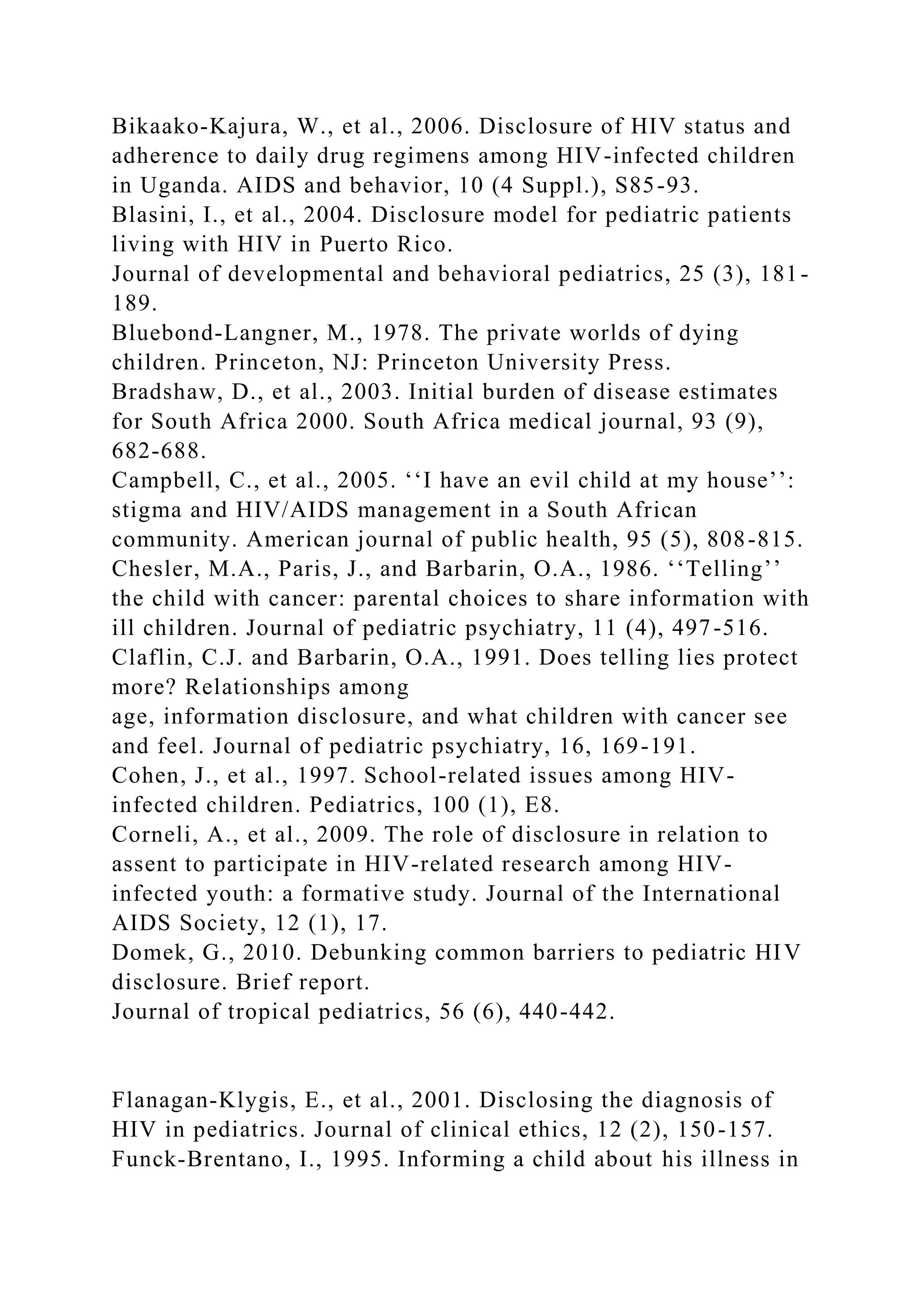 Bikaako-Kajura, W., et al., 2006. Disclosure of HIV status and
adherence to daily drug regimens among HIV-infected children
in Uganda. AIDS and behavior, 10 (4 Suppl.), S85-93.
Blasini, I., et al., 2004. Disclosure model for pediatric patients
living with HIV in Puerto Rico.
Journal of developmental and behavioral pediatrics, 25 (3), 181-
189.
Bluebond-Langner, M., 1978. The private worlds of dying
children. Princeton, NJ: Princeton University Press.
Bradshaw, D., et al., 2003. Initial burden of disease estimates
for South Africa 2000. South Africa medical journal, 93 (9),
682-688.
Campbell, C., et al., 2005. ‘‘I have an evil child at my house’’:
stigma and HIV/AIDS management in a South African
community. American journal of public health, 95 (5), 808-815.
Chesler, M.A., Paris, J., and Barbarin, O.A., 1986. ‘‘Telling’’
the child with cancer: parental choices to share information with
ill children. Journal of pediatric psychiatry, 11 (4), 497-516.
Claflin, C.J. and Barbarin, O.A., 1991. Does telling lies protect
more? Relationships among
age, information disclosure, and what children with cancer see
and feel. Journal of pediatric psychiatry, 16, 169-191.
Cohen, J., et al., 1997. School-related issues among HIV-
infected children. Pediatrics, 100 (1), E8.
Corneli, A., et al., 2009. The role of disclosure in relation to
assent to participate in HIV-related research among HIV-
infected youth: a formative study. Journal of the International
AIDS Society, 12 (1), 17.
Domek, G., 2010. Debunking common barriers to pediatric HIV
disclosure. Brief report.
Journal of tropical pediatrics, 56 (6), 440-442.
Flanagan-Klygis, E., et al., 2001. Disclosing the diagnosis of
HIV in pediatrics. Journal of clinical ethics, 12 (2), 150-157.
Funck-Brentano, I., 1995. Informing a child about his illness in
 